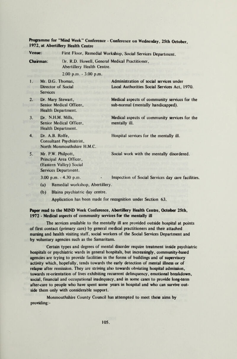 Programme for “Mind Week” Conference - Conference on Wednesday, 25th October, 1972, at Abertillery Health Centre Venue: First Floor, Remedial Workshop, Social Services Department. Chairman: Dr. R.D. Howell, General Medical Practitioner, Abertillery Health Centre. 2.00 p.m. - 3.00 p.m. I. Mr. D.G. Thomas, Director of Social Services Dr. Mary Stewart, Senior Medical Officer, Health Department. Dr. N.H.M. Mills, Senior Medical Officer, Health Department. Dr. A.B. Rolfe, Consultant Psychiatrist, North Monmouthshire H.M.C. Mr. P.W. Philpott, Social work with the mentally disordered. Principal Area Officer, (Bastern Valley) Social Services Department. 3.00 p.m. - 4.30 p.m. - Inspection of Social Services day care facilities. (a) Remedial workshop, Abertillery. (b) Blaina psychiatric day centre. Application has been made for recognition under Section 63. Paper read to the MIND Week Conference, Abertillery Health Centre, October 25th, 1972 • Medical aspects of community services for the mentally ill The services available to the mentally ill are provided outside hospital at points of first contact (primary care) by general medical practitioners and their attached nursing and health visiting staff, social workers of the Social Services Department and by voluntary agencies such as the Samaritans. Certain types and degrees of mental disorder require treatment inside psychiatric hospitals or psychiatric wards in general hospitals, but increasingly, community-based agencies are trying to provide facilities in the forms of buildings and of supervisory activity which, hopefully, tends towards the early detection of mental illness or of relapse after remission. They are striving also towards obviating hospital admission, towards re-orientation of lives exhibiting recurrent delinquency, emotional breakdown, social, financial and occupational inadequacy, and in some cases to provide long-term after-care to people who have spent some years in hospital and who can survive out- side them only with considerable support. Monmouthshire County Council has attempted to meet these aims by providing:- 2. 3. 4. Administration of social services under Local Authorities Social Services Act, 1970. Medical aspects of community services for the sub-normal (mentally handicapped). Medical aspects of community services for the mentally ill. Hospital services for the mentally ill.