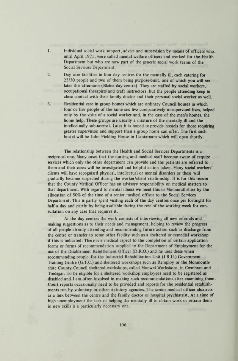 1. Individual social work support, advice and supervision by means of officers who, until April 1971, were called mental welfare officers and worked for the Health Department but who are now part of the generic social work teams of the Social Services Department. 2. Day care facilities in four day centres for the mentally ill, each catering for 25/30 people and two of them being purpose-built, one of which you will see later this afternoon (Blaina day centre). They are staffed by social workers, occupational therapists and craft instructors, but the people attending keep in close contact with their family doctor and their personal social worker as well. 3. Residential care in group homes which are ordinary Council houses in which four or five people of the same sex live comparatively unsupervised lives, helped only by the visits of a social worker and, in the case of the men’s homes, the home help. These groups are usually a mixture of the mentally ill and the intellectually sub-normal. Later it is hoped to provide hostels for those requiring greater supervision and support than a group home can offer. The first such hostel will be John Fielding House in Llantarnam which will open shortly. The relationship between the Health and Social Services Departments is a reciprocal one. Many cases that the nursing and medical staff become aware of require services which only the other department can provide and the patients are referred to them and their cases will be investigated and helpful action taken. Many social workers’ clients will have recognised physical, intellectual or mental disorders or these will gradually become suspected during the worker/client relationship. It is for this reason that the County Medical Officer has an advisory responsibility on medical matters to that department. With regard to mental illness we meet this in Monmouthshire by the allocation of 50% of the time of a senior medical officer to the Social Services Department. This is partly spent visiting each of the day centres once per fortnight for half a day and partly by being available during the rest of the working week for con- sultation on any case that requires it. At the day centres the work consists of interviewing all new referrals and making suggestions as to their needs and management, helping to review the progress of all people already attending and recommending future action such as discharge from the centre or transfer to some other facility such as a sheltered or remedial workshop if this is indicated. There is a medical aspect to the completion of certain application forms or forms of recommendation supplied to the Department of Employment for the use of the Disablement Resettlement Officer (D.R.O.) and he uses these when recommending people for the Industrial Rehabilitation Unit (I.R.U.) Government Training Centre (G.T.C.) and sheltered workshops such as Remploy or the Monmouth- shire County Council sheltered workshops, called Monwel Workshops, in Cwmbran and Tredegar. To be eligible for a sheltered workshop employees need to be registered as disabled and I am often involved in making such recommendations after examining them. Court reports occasionally need to be provided and reports for the residential establish- ments run by voluntary or other statutory agencies. The senior medical officer also acts as a link between the centre and the family doctor or hospital psychiatrist. At a time of high unemployment the task of helping the mentally ill to obtain work or retrain them in new skills is a particularly necessary one.