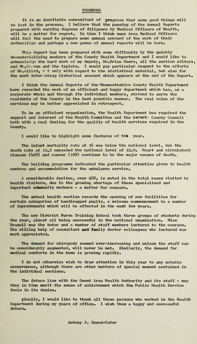 FOREWORD It is an inevitable concomitant of progress that some good things will be lost in the process. I believe that the passing of the Annual Reports prepared with varying degrees of diligence by Medical Officers of Health, will be a matter for regret. In time I think many Area Medical Officers will feel the need to prepare some annual account of the work of their Authorities and perhaps a new genus of annual reports will be born. This Report has been prepared with some difficulty by the quickly de-raaterialising members of the County Health Department and I would like to acknowledge the hard work of ray deputy, Dr.Brian Deere, all the section editors, and Mr.Sr.ieen and the typists. I would pay particular respect to the efforts of Mr .Alford, r* t on^y with regard to the statistical material, but also for the most inter^stlng historical account which appears at the end of the Report. I think the Annual Reports of the'Monmouthshire County Health Department have recorded the woric of an efficient and happy department which has, as a corporate whole emd through its individual members, strived to serve the residents of the County in the best possible manner. The real value of the services may be better appreciated in retrospect. To be an efficient organisation, the Health Department has required the support and interest of the Health Committee and the paroctt County Council both with a real feeling for the quality of health services required in the County, I would like to highlight some features of tho year. The infant mortality rate at l6 was below the national level, but the death rate at 13*5 exceeded the national level of 12.0. Heart and circulatory disease (4o90 and cancer (l9%) continue to be the major causes of death. The building programme indicated the particular attention given to health centres and accommodation for the ambulance service, A considerable decline, over 26%, is noted in the total cases visited by health visitors, due to the growing shortage of these specialised and important odbaminity woiicers - a matter for concern. The school health section records the opening of new facilities for certain categories of handicapped pupils, a welcome commencement to a number of improvements which will be effected in the next few yeeirs. The new District Nurse Training School took three groups of students during the year, almost all being successful in the national examination. Miss Brazell was the tutor and a number of staff members lectured to the courses. The willing help of consultant and fcmily doctor colleagues ^o lectured was much appreciated. The demand for chiropody seemed ever-increasing and unless the staff can be considerably augmented, will never be met, Siraileur-ly, the demand for medical comforts in the home is growing rapidly. I do not otherwise wish to draw attention in this yeeir to any notable occiirrences, although there are other matters of special moment contained in the individual sections. The future lies with the Gwent Area Health Authority and its staff - may they in time merit the sense of achievement which the Public Health Service feels in its demise. Finally, I would like to thank all those persons who worked in the Health Depeurtment during my years of office, I wish them a happy and successful future. Antony J, Essex-Cater