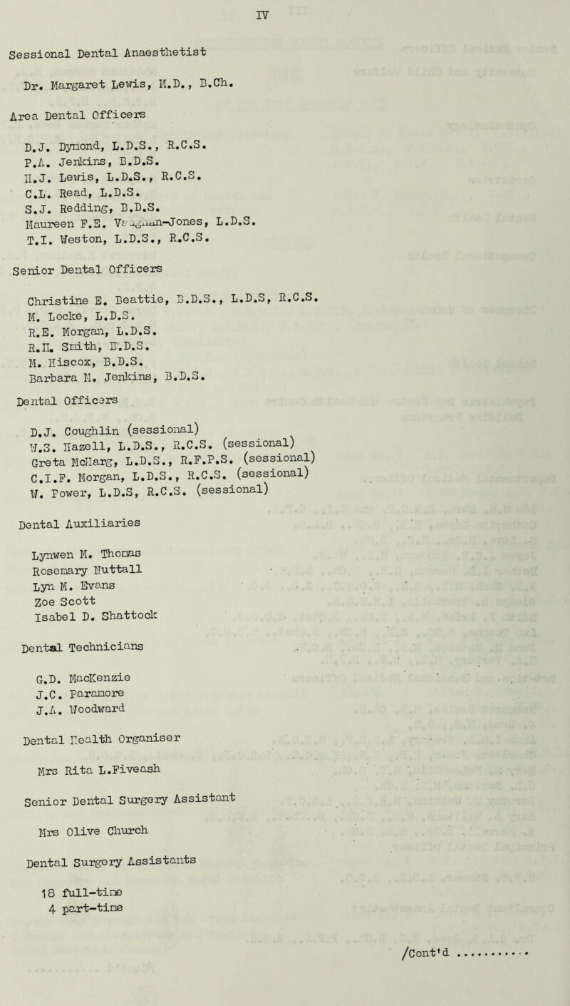 Sossional DGnlial Anaes'fclie'tis'b Dr. Margaret Lewis, M.D., B.Ch. Area Dental Officers D.J. Dynond, L.D.S., R.C.S. P.A. JenkiriS, B.D.S, II.J. Levris, L.D.S., R.C.S. C.L. Read, L.D.S. S. J. Redding, B.D.S. Maureen F.E, Vt’-^gxiaii-Jones, L.D.S, T. I. IiTeston, L.D.S., R.C.S. Senior Dental Officers Christine E. Beattie, B.D.S., L.D.S, R.C.S. M, Locke, L.D.S. R.E. Morgan, L.D.S. R.H. Snith, H.D.S. M. Hiscos, B.D.S. Barbara M. Jenlcins, B.D.S. Dental Officers D.J. Coughlin (sessional) ¥.3. Ilazell, L.D.S., R.C.S. (sessional) Greta McIIarg, L.D.S,, R.F.P.S. (sessional) C.I.F. Morgan, L.D.S., R.C.S. (sessional) ¥. Power, L.D.S, R.C.S. (sessional) Dental Auxiliaries Lynwen M. Thorns Rosemary Muttall Lyn M. Evans Zoe Scott Isabel D. Shattoclc Dental Technicians G.D. MacICenzie J.C, Paranore J.A. ¥oodv:ard Dental Health Organiser Mrs Rita L.Piveash Senior Dental Surgery Assistant Mrs Olive Church Dental Surgery Assistants 18 full-time 4 part-time