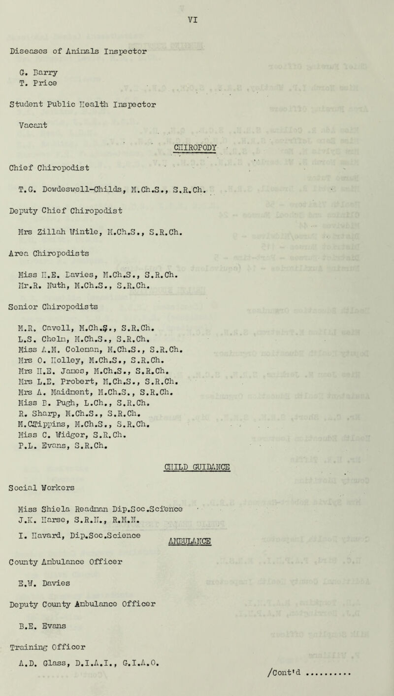Diseases of Aninals Inspector G, Barry T. Price Student Public Health Inspector Vacant CniROPODY ■ Chief Cliiropodist T,G. Dowdeswell-Childs, M.Ch.S., S.R.Ch. Deputy Chief Chiropodist Mrs Zillah l/intle, M.Ch.S., S.R.Ch. Area Chiropodists Miss II.E. Davies, M.Ch.S., S.R.Ch. Mr.R. Ruth, M.Ch.S., S.R.Ch. Senior Chiropodists M.R. Cavell, M.Ch.§., S.R.Ch. L. S. CheIn, M.Ch.S., S.R.Ch. Miss A.M. Colenan, M.Ch.S., S.R.Ch. Mrs 0. Holley, M.Ch.S., S.R.Ch. Mrs II.B. Janos, M.Ch.S., S.R.Ch. Mrs L.E. Probert, M.Ch.S., S.R.Ch. Mrs A. Maidnent, M.Ch.S., S.R.Ch. Miss B. Pugh, L.Ch., S.R.Ch. R. Sharp, M.Ch.S., S.R.Ch. M. Cirippins, M.Ch.S., S.R.Ch. Miss C. Ridger, S.R.Ch. P.L. Evans, S.R.Ch, CHILD gUIDARCE Social Workers Miss Shiela Readnan Dip.Soc .Science J.K. IIarse, S.R.II,, R.M.IT. 1. Havard, Dip.Soc.Science AMBULAHCE County Anbulance Officer E,¥, Davies Deputy Comity Anbulance Officer B.E. Evans Training Officer A.D. Class, D.I.A.I., C.l.A.O.