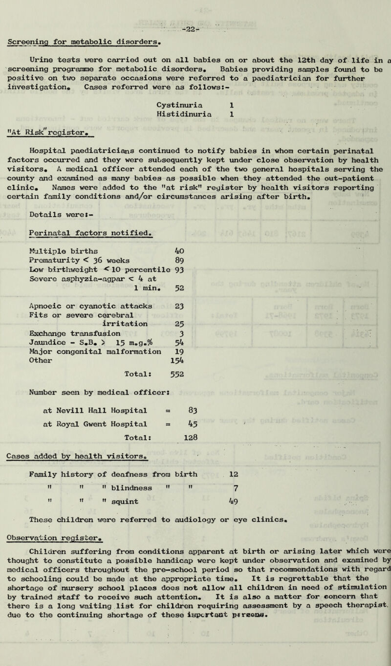 -22^ Screening for metabolic disorders. Urine tests vrere carried out on all babies on or about the 12th day of life in a screening progrannae for metabolic disorders* Babies providing samples found to be positive on tue separate occasions were referred to a paediatrician for further investigation* Cases referred were as followsJ- Cystinuria 1 Histidinuria 1 ”At Risk^'register* Hospital paediatricians continued to notify babies in whom certain perinatal factors occurred and they were subsequently kept under close observation by health visitors* A medical officer attended each of the two general hospitals serving the county and examined as many babies as possible when they attended the out-patient clinic* Names were added to the at risk register by health visitors reporting certain feunily conditions and/or circumstances arising after birth* ' Details werej- Perinatal factors notified. Multiple births 40 Prematurity < 36 weeks 89 Low birthweight < 10 percentile 93 Severe asphyzia-agpar < 4 at 1 min* 52 Apnoeic or cyanotic attacks 23 Fits or severe cerebral irritation 25 Exchange transfusion 3 Jaundice - S*B* > 15 m»g*% 54 Major congenital malformation I9 Other 154 Total: 552 Number seen by medical officer: at Nevill Hall Hospital = 83 at Royal Gwent Hospital = 45 Total: 128 Cases added by health visitors* Family history of deafness from birth 12 blindness 7 squint 49 These children \vere referred to audiology or eye clinics* Observation register* Children suffering from conditions apparent at birth or arising later which were thought to constitute a possible handicap were kept under observation and examined by medical officers throughout the pre-school period so that reconanendations with regard to schooling could be made at the appropriate time* It is regrettable that the shortage of nursery school places does not allow all children in need of stimulation by trained staff to receive such attention. It is also a matter for concern that there is a long waiting list for children requiring assessment by a speech therapist, due to the continuing shortage of these Iftipcrtaot p«reoi3£i.