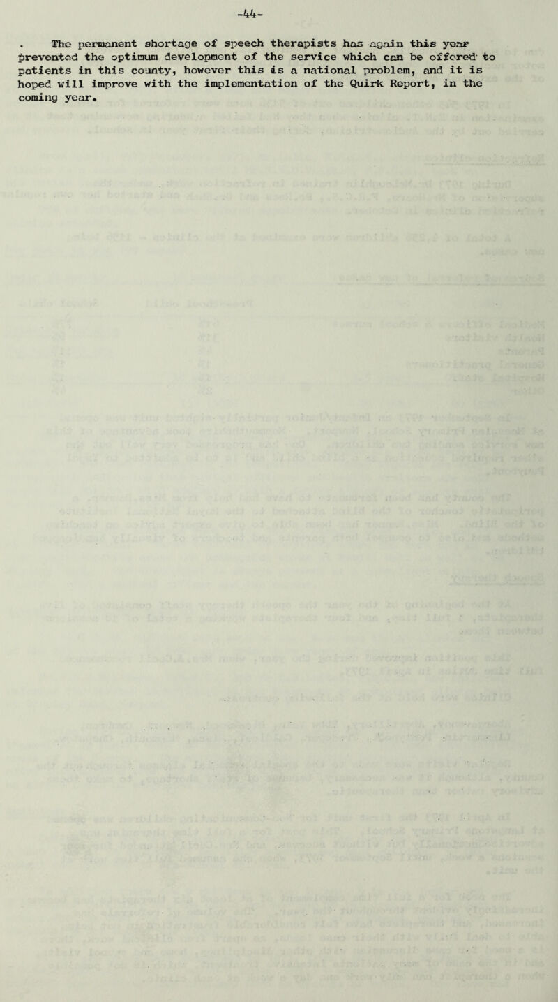 44 . The penoonent shortage of speech therapists has agai.n this year fjreventod the optinnoia development of the service which con b© offered' to patients in this co jnty, however this is a'national problem, and it is hoped will improve with the implemen-tation of the Quirk Report, in the^ ' coming year. ■ • m i! ^ . ; rj.’ j . . ^ •! •;/ .. i il i. • • , . V'., (If .*■ .-fin » ^ ‘'t I v'f. ■ ' V .11'4 . ' -.tj J » j 1.1.  i .. r> :jrj ^ rrvi • Ir 'jJ /il !;i',X'Sjv'r ■ ■ ■., \ r'..:'.'- . .'o tW 1] ■ .51 ,f ■':■> ivf 4^'^ i Ai\,. If r' • -••>1 ■ ' . ■ ■; Jii.'JU . ■ ' ' - * J vj' . . r;-. ■' '..i flrt ' ■ -r .tit.'j.: ‘I . ' ■ ‘ i-'r,’/.! ill* I > r, '.Hfi IT ■■ 4 T; • ; .. ■ ; 3 lv> 'Sji^ ^'.'1 : '■■■. . ,.i ^7 ' ii7 ',j,; ^ trt ^ ■ , .^Ctr r;::- r' ; .*■ i!'^' .Xiil 'i^ituo-,  T-.liLi '.'tv..'J • ' .1 xor^iXitMi ■?  ' >■ bn.'; ib'.. ■ bv:.,: --'V - •••;! :> J..'.'■ r -i Ti't <? 'aO ' .... , T:<> •i.: ( e? •■ ‘ .. Ifii.ti'. 'bb'.-'- ■ ' - t:'- ' riij' x<: 'i ’ , i' VI (ii o J'i ; '.i: . '.h' t t7lc,f.'<Un7 if. t If ..‘.ivfi-y.i <• r 1 i i7'U ■ ■ .T'-rC,: .7 I'i'r. OI.'i.T ■“ il \ \J .fj i i .j. 3 f •. * ,1 . .... A, '.fv-'t . •• : •, r... rvt J.. , ■ ('.'■Wjt? t'l;';■/ 1' f.i'i < '.7* -C' .'.W jJ, :<■ ■ P'i.' - .1. w. ic.- SStti' . , 7-' . . I'i , ;lf i't'7 ' 117 liv. , * \ . i 4 ifi’ ■ 4 ■■ •I. n-r i.^ ■» ^• -■/; •» .! < '*■• •: ' 4i.;. ■ . ' ...;> !■ '-V ■ i-' (f: b ' ■ • T- '■■ .'fifl t.'; r T.- .'r ^ j;;.. .■ .<■ ,, •..■.'.',.1.. in .;1 ., i'Cf ■ .• -...‘Xf.i'/ ,-t\ ‘ . Ti-i. 'b M '.•''i'.’ ■ ;: _''l/li 7 ■ ...! ■ j k-T. t! ■ T • T -V';!.'? 07- I ■ , ;'t,. '.'rr- lCK,i- . .’'4-iT/ 7:4:^; '-I/.- e* .•J U . . 'r J.' I . . ..‘i-n I0 Oi;. ' r ' ...,,• 1 ■ . ry x^i '.I*''f.-'iJ- »uv> s iy ' ■ . . • . V • 4-fci' .V : . f p 0'