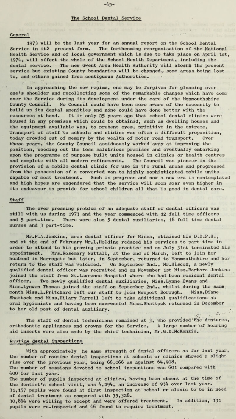 -45- The School Dental Service General 1973 will be the last year for an annual report on the School Dental Service in iti> present fomio The forthcoming reorganisation of the National Health Service and of local government which is due to take place on April 1st, 1974, will affect the whole of the School Health Department, including the dental service. The new Gwent Area Health Authority will abosrh the present service but existing County boundaries will be changed, some areas being lost to, and others gained from contiguous Authorities, ' t In approaching the new regime, one may be forgiven for glancing over one*s shoulder and recollecting some of the remarkable changes which have come over the Service during its development under the care of the Monmouthshire County Council. No Council could have been more aware of the necessity to build up its dental amenities and none could have done better with the resources at hand. It is only 25 years ago that school dental clinics were housed in any premises which could bo obtained, such as dwelling houses and the equipment available was, to present eyes, primitive in the extreme. Transport of staff to schools and dirties was often a difficulx proposition, today crowded out of memory by the wealth of motor road transport. Over these years, the County Council assiduously worked ai/ay at improving the position, weeding out the less salubrious premises and eventually embarking upon the programme of purpose built units housed in clinics or health centres and complete with all modern refinements. The Council was pioneer in the provision of a mobile dental clinic fer use in lie rural areas and progressed from the possession of a converted vem to highly sophisticated mobile units capable of most treatment. Such is progress and now a new era is contemplated and high hopes are engendered that the service will soon soar even higher in its endeavour to provide for school children all that is good in dental care. Staff The ever pressing problem of an adequate staff of dental officers was still with us during 1973 and the year commenced with 12 full time officers eind 5 part-time. There were also 5 dental atixiliaries, 18 full time dental nurses and 3 part-time. Mr,PoA.Jenkins, area dental officer for Risca, obtained his D.D.P.Ho, and at the end of February Mr,L.Holding reduced his services to part time in order to attend to his growing private practice and on July 31st terminated his appointment, Mrs.Rosemary Nuttall, at the end of March, left to join her husband in Harrogate but later, in September, returned to Monmouthshire and her return to the staff was welcomed. On September 2nd., Mr.Hiscox, a newly qualified dental officer was recruited and on November 1st Miss.Barbara Jenkins joined the staff from St,Lawrence Hospital where she had been resident dental officer. Two newly qualified dental auxiliaries. Miss.Lynne Evans and Miss.Lynwen Thomas joined the staff on September 2nd., whilst during the same, month Miss,L.Pritchard left our staff to join Newport Borough. Miss,Diane Shattock and Miss.Hilary Farrell left to take additional qualifications as oral hygienists and having been successful Miss.Shattock returned in December to her old post of dental auxiliary. f- . *'*'*!., • *' *' The staff of dental technicians remained at 3» ''■^bo provided'tbe dentures, orthodontic appliances and crowns for the Service. A large number of hearing aid inserts were also made by the chief technician, Mr.GoDoMcKenzie, Routrrw dental inspections With approximately he same strength of dental officers as for last year, the number of routine dental inspections at schools or clinics showed a slight rise over the previous year, being 66,066 as against 64,908, The number of sessions devoted to school inspections was 60I compared with 400 for last year. The number of pupils inspected at clinics, having been absent at the time of the dentist's school visit, was 4,294, an increase of 93^ over last year. 31,157 pupils were found at first inspection at school or clinic to be in need of dental treatment as compared with 35»328. 30,864 were willing to accept and were offered treatment. In addition, 131 pupils were re-inspected and 46 found to require treatment.