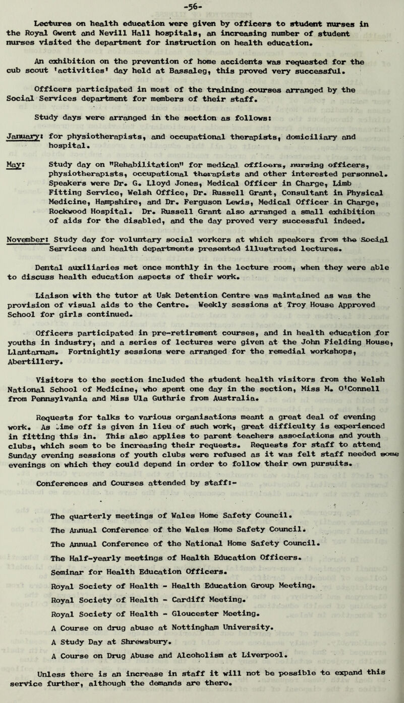 Lecttires on health education were given by officers to student nurses in the Royal Gwent and Nevill Hall hospitalSt an increasing number of student nux*ses visited the depeirtment for Instruction on health education* An exhibition on the prev^tion of home accidents was requested for the cub scout ’activities* day held at Bassalegy this proved very successful* Officers participated in most of the training -courses anranged by the Social Services department for members of their staff* Study days were arranged in the section eis follows: Januajry: for physiotherapists, end occupational therapists, domiciliary and hospital* May: Study day on ’’Rehabilitation” for medical ofXiooms, nursing officers, physiotherapists, occupational thox'apists and other interested personnel* Speakers were Dr* G* Lloyd Jones, Medical Officer in Charge, Limb Fitting Service, Welsh Office, Dr. Russell Grant, Consultant in Physical Medicine, Hampshire, and Dr* Ferguson Lewis, Mediceil Officer in Cheu'ge, Rockwood Hospital* Dr* Russell Grant also arranged a small exhibition of aids for the disabled, and the day proved very successful Indeed* November: Study day for voluntary social workers at vdiich speakers from -the Social Services and health departmwto iiresented Illustrated lectures* Dental ainclliaries met once monthly in the lecture room, \dien they were able to discuss health education aspects of their woxic* Liaison with the tutor at Usk Detention Centre was maintained as was the provision of visual aids to the Centre* We^ly sessions at Troy House Approved School for girls continued. Officers participated in pre-retir«nent courses, and in health education for youths in industry, eind a series of lectures were given at the John Fielding House, Llantamam* Fortnightly sessions were arranged for the r^iedial workshops, Abertillery* Visitors to the section included the student health visitors from the Welsh National Scdiool of Medicine, who spent one day in the section, Miss M. O’Connell from Pennsylvania and Miss Ula Guthrie from Australia* Requests for talks to various organisations meant a great deal of evening work* As -ime off is given in lieu of such work, great difficulty is expeiHLenced in fitting this in* This also applies to parent teachers associations and youth clubs, which seem to be increasing their requests* Requests for staff to attend Sunday evening sessions of youth clubs were refused as it was felt staff needed some evenings on \diich they could depend in order to follow their own pursuits* Confer^ces and Courses attended by staff:- •i ■ ■ The quarterly meetings of Wales Home Safety Council* The Armual Conference of the Wales Home Safety Council* The Annual Conference of the National Home Safety Council* The Half-yeea*ly meetings of Health Education Officers* Seminar for Health Education Officers* Royal Society of Health - Health Education Group Meeting* Royal Society of Health - Cardiff Meeting* Royal Society of Health - Gloucester Meeting* A Course on drug abuse at Nottingham University* A Study Day at Shrewsbury* A Course on Drug Abuse and Alcoholism at Liverpool* Unless there is an increase in staff it will not be x>ossible to expand this service further, although the demands are there*