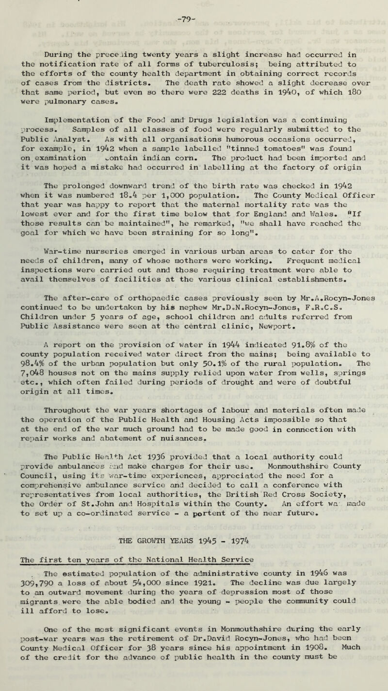 -79- During the precejing twenty years a slight increase had occurred in the notification rate of all forms of tuberculosis; being attributed to the efforts of the county health department in obtaining correct records of cases from the districts. The death rate showed a slight decrease over that same period, but even so there were 222 deaths in 1940, of which l80 were pulmonary cases. Implementation of the Food cxnd Drugs legislation was a continuing process. Samples of all classes of food were regularly submitted to the Public /malyst. As with all organisations humorous occasions occurred, for exiimple, in 1942 when a sample labelled tinned tomatoes was found on examination contain indian corn. The product had been imported and it was hoped a mistake had occurred in labelling at the factory of origin The prolonged downward trend of the birth rate was checked in 1942 when it was numbered l8.4 per 1,000 population. The County Medical Officer that year was happy to report that the maternal mortality rate v/as the lowest ever and for the first time below that for England and Wales. ‘'If those results can be maintained, he remarked, we shall have reached the goal for which we have been straining for so long. War-time nurseries emerged in various urban areas to cater for the needs of children, many of whose mothers were working. Frequent medical inspections were carried out and those requiring treatment were able to avail themselves of facilities at the various clinical establishments. The after-care of orthopaedic cases previously seen by Mr.A.Rocyn-Jones continued to be undertaken by his nephew Mr.DoN.Rocyn-Jones, FoRoC.S. Children under 5 years of age, school children and adults referred from Public Assistance x^ere seen at the central clinic, Newport. A report on the provision of water in 1944 indicated 91„S% of the county population received water direct from the mains; being available to 98.4% of the urban population but only 50«1% of the rural population. The 7,048 houses not on the mains supply relied upon water from wells, springs etc., which often failed during periods of drought and were of doubtful origin at all times. Throughout the war years shortages of labour and materials often made the operation of the Public Health and Housing Acts impossible so that at the end of the war much ground had to be made good in connection \tfith repair works and abatement of nuisances. The Public Health Act 1938 provided that a local authority could provide ambulances and make charges for their use. Monmouthshire County Council, using its war-time experiences, appreciated the need for a comprehensive ambulance service and decided to call a conference with representatives from local authorities, the British Red Cross Society, the Order of St.John and Hospitals within the County. An effort wa made to set up a co-ordinated service - a portent of the near future. THE GROWTH YEARS 1945 - 1974 The first ten years of the National Health Service The estimated population of the administrative county in 1946 was 309,790 a loss of about 54,000 since 1921. The decline was due largely to an outward movement during the years of depression most of those migrants were the able bodied tUid the young - people the community could ill afford to lose. One of the most significant events in Monmouthshire dtjfing the early post-war years was the retirement of Dr.David Rocyn-Jones, who had been County Medical Officer for 38 years since his appointment in I908. Much of the credit for the advcmce of public health in the county must be