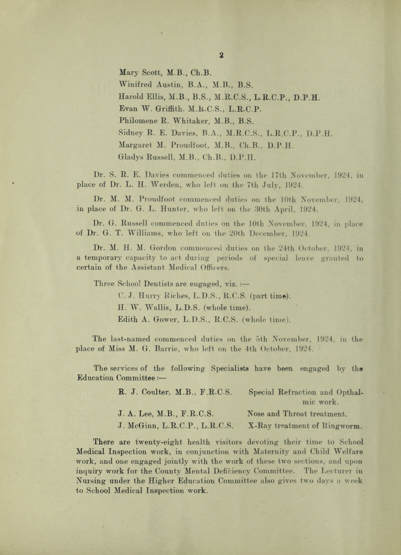 Mary Scott, M.B., Ch.B. Winifred Austin, B.A., M.B., B.S. Harold Ellis, M.B., B.S., M.R.C.S., L.R.C.P., D.P.H. Evan W. Griffith, M.R.C.S., L.R.C.P. Philomene R. Whitaker, M.B., B.S. Sidney R. E. Davies, B.A., M.R.C.S., L.R.C.P., D.P.H. Margaret M. Proudfoot, M.B., Ch.B., D.P.H. Gladys Russell, M.B., Ch.B., D.P.H. Dr. S. R. E. Davies commenced duties on the 17th November, 1924, in place of Dr. L. H. Werden, who left on the 7th July, 1924. Dr. M. M. Proudfoot commenced duties on the 10th November, 1924, in place of Dr. G. L. Hunter, who left on the 30th April, 1924. Dr. G. Russell commenced duties on the 10th November, 1924, in place of Dr. G. T. Williams, who left on the 20th December, 1924. Dr. M. H. M. Gordon commenced duties on the 24th October, 1924, in a temporary capacity to act during periods of special leave granted to certain of the Assistant Medical Officers. Three School Dentists are engaged, viz. :— C. J. Hurry Riches, L.D.S., R.C.S. (part time). H. W. Wallis, L.D.S. (whole time). Edith A. Gower, L.D.S., R.C.S. (whole time). The last-named commenced duties on the 5th November, 1924, in the place of Miss M. G. Barrie, who left on the 4th October, 1924. The services of the following Specialists have been engaged by the Education Committee:— R. J. Coulter, M.B., F.RCS. Special Refraction and Opthal- mic work. J. A. Lee, M.B., F.R.C.S. Nose and Throat treatment. •J. McGinn, L.R.C.P., L.R.C.S. X-Ray treatment of Ringworm. There are twenty-eight health visitors devoting their time to School Medical Inspection work, in conjunction with Maternity and Child Welfare work, and one engaged jointly with the work of these two sections, and upon inquiry work for the County Mental Deficiency Committee. The Lecturer in Nursing under the Higher Education Committee also gives two days a week to School Medical Inspection work.