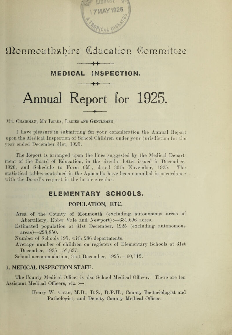 \7MAV^26 ij ilionmouthafyire Education Committee -++- MEDICAL INSPECTION. 4-f — Annual Report for 1925. ♦ Mr. Chairman, My Lords, Ladies and Gentlemen, I have pleasure in submitting for your consideration the Annual Report upon the Medical Inspection of School Children under your jurisdiction for tiie year ended December 31st, 1925. The Report is arranged upon the lines suggested by the Medical Depart- ment of the Board of Education, in the circular letter issued in December, 1920, and Schedule to Form 6M., dated 30th November, 1925. The statistical tables contained in the Appendix have been compiled in accordance with the Board’s request in the latter circular. ELEMENTARY SCHOOLS. POPULATION, ETC. Area of the County of Monmouth (excluding autonomous areas of Abertillery, Ebbw Yale and Newport):—331,696 acres. Estimated population at 31st December, 1925 (excluding autonomous areas)—298,850. Number of Schools 195, with 286 departments. Average number of children on registers of Elementary Schools at 31st December, 1925—53,627. School accommodation, 31st December, 1925:—60,112. 1. MEDICAL INSPECTION STAFF. The County Medical Officer is also School Medical Officer. There are ten Assistant Medical Officers, viz.:— Henry W. Catto, M.B., B.S., D.P.H., County Bacteriologist and Pathologist, and Deputy County Medical Officer.