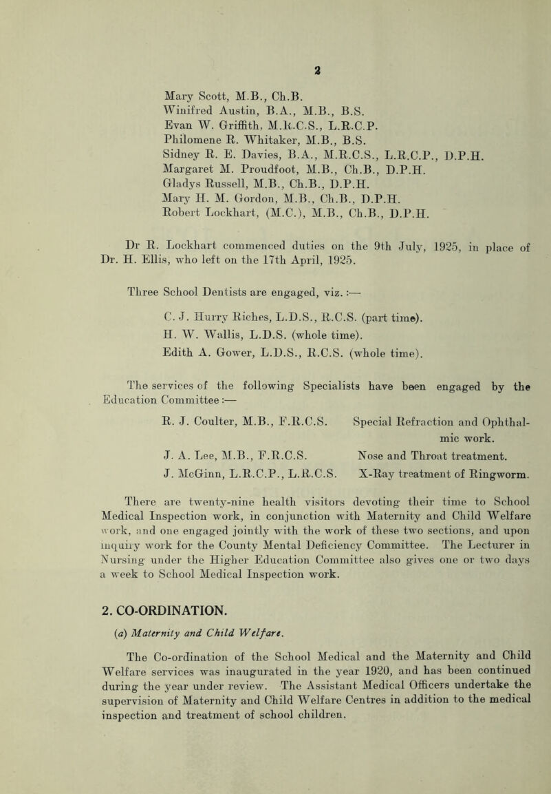 Mary Scott, M.B., Ch.B. Winifred Austin, B.A., M.B., B.S. Evan W. Griffith, M.R.C.S., L.R.C.P. Philomene R. Whitaker, M.B., B.S. Sidney R. E. Davies, B.A., M.R.C.S., L.R.C.P., D.P.H. Margaret M. Proudfoot, M.B., Ch.B., D.P.H. Gladys Russell, M.B., Ch.B., D.P.H. Mary H. M. Gordon, M.B., Ch.B., D.P.H. Robert Lockhart, (M.C.), M.B., Ch.B., D.P.H. Dr R. Lockhart commenced duties on the 9th July, 1925, in place of Dr. H. Ellis, who left on the 17th April, 1925. Three School Dentists are engaged, viz. :— C. J. Hurry Riches, L.D.S., R.C.S. (part time). H. W. Wallis, L.D.S. (whole time). Edith A. Gower, L.D.S., R.C.S. (whole time). The services of the following Specialists have been engaged by the Education Committee:— R. J. Coulter, M.B., E.R.C.S. Special Refraction and Ophthal- mic work. J. A. Lee, M.B., F.R.C.S. Nose and Throat treatment. J. McGinn, L.R.C.P., L.R.C.S. X-Ray treatment of Ringworm. There are twenty-nine health visitors devoting their time to School Medical Inspection work, in conjunction with Maternity and Child Welfare work, and one engaged jointly with the wrork of these two sections, and upon inquiry work for the County Mental Deficiency Committee. The Lecturer in Nursing under the Higher Education Committee also gives one or two days a week to School Medical Inspection work. 2. CO-ORDINATION. (a) Maternity and Child Welfare. The Co-ordination of the School Medical and the Maternity and Child Welfare services was inaugurated in the year 1920, and has been continued during the year under review. The Assistant Medical Officers undertake the supervision of Maternity and Child Welfare Centres in addition to the medical inspection and treatment of school children.