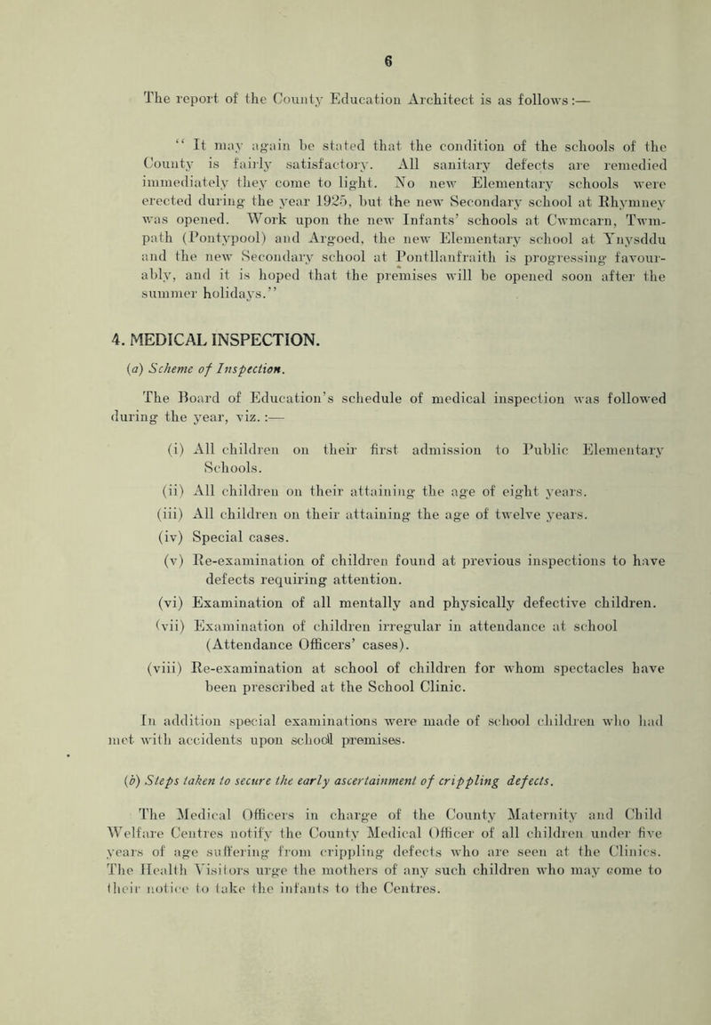 The report of the County Education Architect is as follows:— It may again he stated that the condition of the schools of the County is fairly satisfactory. All sanitary defects are remedied immediately they come to light. No new Elementary schools were erected during the year 1925, but the new Secondary school at Rhymney was opened. Work upon the new Infants’ schools at Cwmcarn, Twm- path (Pontypool) and Argoed, the new Elementary school at Ynysddu and the new Secondary school at Pontllanfraith is progressing favour- ably, and it is hoped that the premises will be opened soon after the summer holidays.” 4. MEDICAL INSPECTION. (a) Scheme of Inspection. The Board of Education’s schedule of medical inspection was followed during the year, viz. :— (i) All children on their first admission to Public Elementary Schools. (ii) All children on their attaining the age of eight years. (iii) All children on their attaining the age of twelve years. (iv) Special cases. (v) Re-examination of children found at previous inspections to have defects requiring attention. (vi) Examination of all mentally and physically defective children. (vii) Examination of children irregular in attendance at school (Attendance Officers’ cases). (viii) Re-examination at school of children for whom spectacles have been prescribed at the School Clinic. In addition special examinations were made of school children who had met with accidents upon school! premises. (b) Steps taken to secure the early ascertainment of crippling defects. The Medical Officers in charge of the County Maternity and Child Welfare Centres notify the County Medical Officer of all children under five years of age suffering from crippling defects who are seen at the Clinics. The Health Visitors urge the mothers of any such children who may come to their notice to take the infants to the Centres.