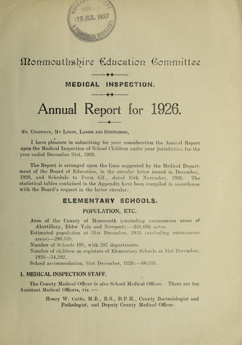 Monmouthshire Education Committee -f> MED8GAL INSPECTION. f4 Annual Report lor 1920. ♦ Mr. Chairman, Mt Lords, Ladies and Gentlemen, I have pleasure in submitting for your consideration the Anneal Report upon the Medical Inspection of School Children under your jurisdiction for the year ended December 31st, 192G. The Report is arranged upon the lines suggested by the Medical Depart- ment of the Board of Education, in the circular letter issued in December, 1920, and Schedule to Form CM., dated 15th November, 192G. The statistical tables contained in the Appendix have been compiled in accordance with the Board’s request in the latter circular. ELEMENTARY SCHOOLS. POPULATION, ETC. Area of the County of Monmouth (excluding autonomous areas of Abertillery, Ebbw Yale and Newport):—331,69G acres. Estimated population at 31st December, 1926 (excluding autonomous areas)—298,530. Number of Schools 195, with 28T departments. Number of children on registers of Elementary Schools at 31st- December, 1926—54,282. School accommodation, 31st December, 192G:—60,515. 1. MEDICAL INSPECTION STAFF. The County Medical Officer is also School Medical Officer. There are ten Assistant Medical Officers, viz. :— Henry W. Catto, M.B., B.S., D.P.H., County Bacteriologist and Pathologist, and Deputy County Medical Officer.