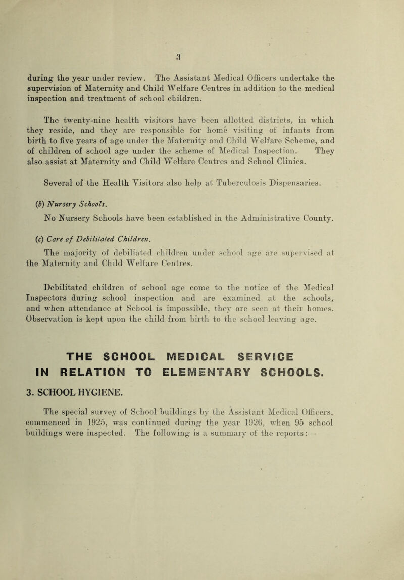 during the year under review. The Assistant Medical Officers undertake the supervision of Maternity and Child Welfare Centres in addition to the medical inspection and treatment of school children. The twenty-nine health visitors have been allotted districts, in which they reside, and they are responsible for home visiting of infants from birth to five years of age under the Maternity and Child Welfare Scheme, and of children of school age under the scheme of Medical Inspection. They also assist at Maternity and Child Welfare Centres and School Clinics. Several of the Health Visitors also help at Tuberculosis Dispensaries. (b) Nursery Schools. No Nursery Schools have been established in the Administrative County. (c) Care of Debilitated Children. The majority of debiliated children under school age are supervised at the Maternity and Child Welfare Centres. Debilitated children of school age come to the notice of the Medical Inspectors during school inspection and are examined at the schools, and when attendance at School is impossible, thejr are seen at their homes. Observation is kept upon the child from birth to the school leaving age. THE SCHOOL MEDICAL SERVICE IN RELATION TO ELEMENTARY SCHOOLS. 3. SCHOOL HYGIENE. The special survey of School buildings by the Assistant Medical Officers, commenced in 1925, was continued during the year 192(1, when 95 school buildings were inspected. The following is a summary of the reports:—