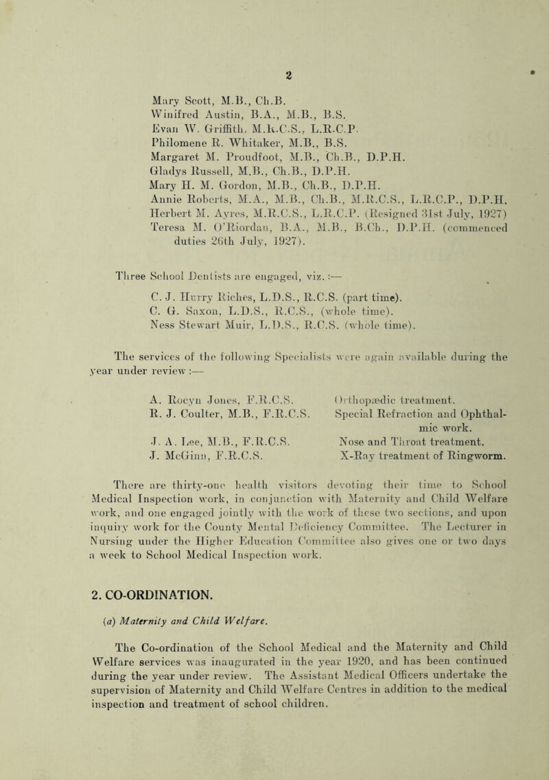 Mary Scott, M.B., Cli.B. Winifred Austin, B.A., M.B., B.S. Evan W. Griffith, M.R.C.S., L.E.C.P. Philomene R. Whitaker, M.B., B.S. Margaret M. Proudfoot, M.B., Ch.B., D.P.H. Gladys Russell, M.B., Ch.B., D.P.H. Mary H. M. Gordon, M.B., Ch.B., D.P.H. Annie Roberts, M.A., M.B., Ch.B., M.R.C.S., L.R.C.P., D.P.H, Herbert M. Ayres, M.R.C.S., L.R.C.P. (Resigned 31st July, 1927) Teresa M. O’Riordan, B.A., M.B., B.Ch., D.P.H. (commenced duties 20th July, 1927). Three School Dentists are engaged, viz. :— C. J. Hurry Riches, L.D.S., R.C.S. (part time). C. G. Saxon, L.D.S., R.C.S., (whole time). Ness Stewart Muir, L.D.S., R.C.S. (whole time). The services of the following Specialists were again available during the year under review :— A. Rocyn Jones, F.R.C.S. R. J. Coulter, M.B., F.R.C.S. J. A. Lee, M.B., F.R.C.S. J. McGinn, F.R.C.S. Orthopaedic treatment. Special Refraction and Ophthal- mic work. Nose and Throat treatment. X-Ray treatment of Ringworm There are thirty-one health visitors devoting their time to School Medical Inspection work, in conjunction with Maternity and Child Welfare work, and one engaged jointly with the work of these two sections, and upon inquiry work for the County Mental Deficiency Committee. The lecturer in Nursing under the Higher Education Committee also gives one or two days a week to School Medical Inspection work. 2. CO-ORDINATION. (a) Maternity and Child Welfare. The Co-ordination of the School Medical and the Maternity and Child Welfare services was inaugurated in the year 1920, and has been continued during the year under review. The Assistant Medical Officers undertake the supervision of Maternity and Child Welfare Centres in addition to the medical inspection and treatment of school children,