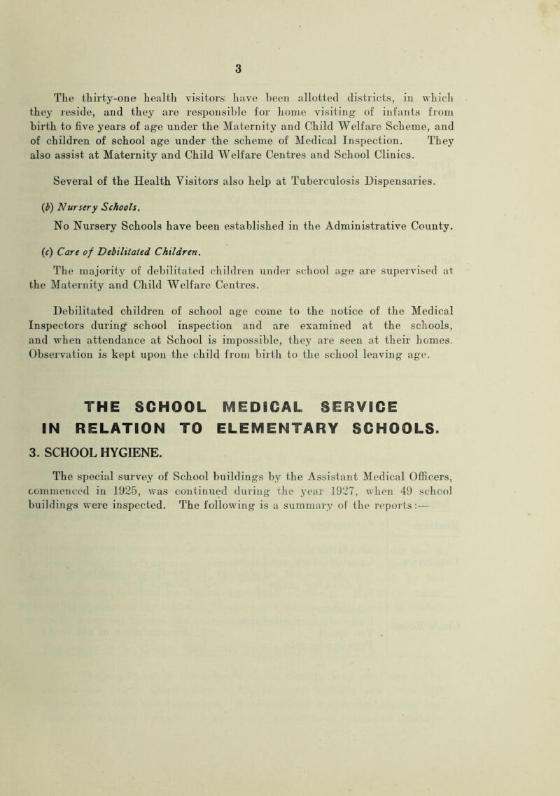 The thirty-one health visitors have been allotted districts, in which they reside, and they are responsible for home visiting of infants from birth to five years of age under the Maternity and Child Welfare Scheme, and of children of school age under the scheme of Medical Inspection. They also assist at Maternity and Child Welfare Centres and School Clinics. Several of the Health Visitors also help at Tuberculosis Dispensaries. (b) Nursery Schools. No Nursery Schools have been established in the Administrative County. (c) Care of Debilitated Children. The majority of debilitated children under school age are supervised at the Maternity and Child Welfare Centres. Debilitated children of school age come to the notice of the Medical Inspectors during school inspection and are examined at the schools, and when attendance at School is impossible, they are seen at their homes. Observation is kept upon the child from birth to the school leaving age. THE SCHOOL MEDICAL SERVICE IN RELATION TO ELEMENTARY SCHOOLS. 3. SCHOOL HYGIENE. The special survey of School buildings by the Assistant Medical Officers, commenced in 1925, was continued during the year 1927, when 49 school buildings were inspected. The following is a summary of the reports:—