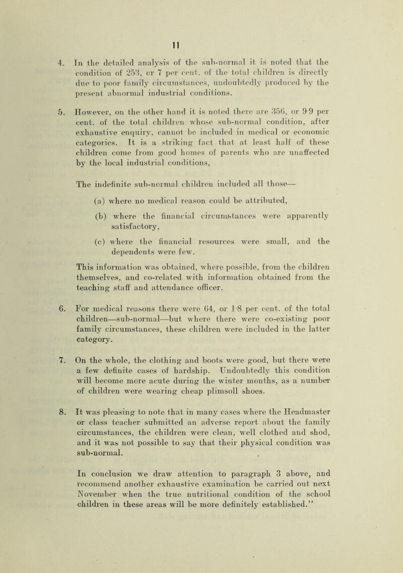 4. In the detailed analysis of the suh-normal it is noted that the condition of 253, or T per cent, of the total children is directly due to poor family circumstances, undoubtedly produced by the present abnormal industrial conditions. 5. However, on the other hand it is noted there are 356, or 9 9 per cent, of the total children whose sub-normal condition, after exhaustive enquiry, cannot be included in medical or economic categories. It is a striking fact that at least half of these children come from good homes of parents who are unaffected by the local industrial conditions, The indefinite sub-normal children included all those— (a) where no medical reason could be attributed, (b) where the financial circumstances were apparently satisfactory, (c) where the financial resources were small, and the dependents were few. This information was obtained, where possible, from the children themselves, and co-related with information obtained from the teaching staff and attendance officer. 6. For medical reasons there were 04, or 18 per cent, of the total children—sub-normal—but where there were co-existing poor family circumstances, these children were included in the latter category. 7. On the whole, the clothing and boots were good, but there were a fewT definite cases of hardship. Undoubtedly this condition will become more acute during the winter months, as a number of children were wearing cheap plimsoll shoes. 8. It was pleasing- to note that in many cases where the Headmaster or class teacher submitted an adverse report about the family circumstances, the children were clean, well clothed and shod, and it was not possible to say that their physical condition was sub-normal. In conclusion we draw attention to paragraph 3 above, and recommend another exhaustive examination be carried out next November when the true nutritional condition of the school children in these areas will be more definitely established.”