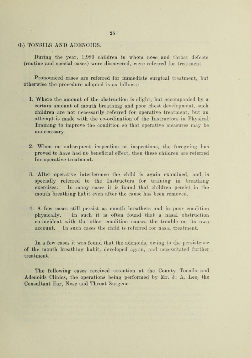 (b) TONSILS AND ADENOIDS. During the year, 1,980 children in whom nose and throat defects (routine and special cases) were discovered, were referred for treatment. Pronounced cases are referred for immediate surgical treatment, but otherwise the procedure adopted is as follows:— 1. Where the amount of the obstruction is slight, but accompanied by a certain amount of mouth breathing and poor chest development, such children are not necessarily referred for operative treatment, but an attempt is made with the co-ordination of the Instructors in Physical Training to improve the condition so that operative measures may be unnecessary. 2. When on subsequent inspection or inspections, the foregoing has proved to have had no beneficial effect, then these children are referred for operative treatment. 3. After operative interference the child is again examined, and is specially referred to the Instructors for training in breathing exercises. In many cases it is found that children persist in the mouth breathing habit even after the cause has been removed. 4. A few cases still persist as mouth breathers and in poor condition physically. In such it is often found that a nasal obstruction co-incident with the other condition causes the trouble on its own account. In such cases the child is referred for nasal treatment. In a few cases it was found that the adenoids, owing to the persistence of the mouth breathing habit, developed again, and necessitated further treatment. The following cases received attention at the County Tonsils and Adenoids Clinics, the operations being performed by Mr. J. A. Lee, the Consultant Ear, Nose and Throat Surgeon.