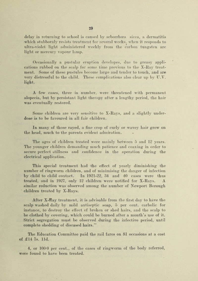 delay in returning to school is caused by seborrhoea sicca, a dermatitis which stubbornly resists treatment for several weeks, when it responds to ultra-violet light administered weekly from the carbon tungsten arc light or mercury vapour lamp. Occasionally a pustular eruption developes, due to greasy appli- cations rubbed on the scalp for some time previous to the X-Ray treat- ment. Some of' these pustules become large and tender to touch, and are very distressful to the child. These complications also clear up by U.Y. light. A few cases, three in number, were threatened with permanent alopecia, hut by persistant light therapy after a lengthy period, the hair was eventually restored. Some children are very sensitive to X-Rays, and a slightly under- dose is to be favoured in all fair children. In many of those rayed, a fine crop of curly or wavey hair grew on the head, much to the parents evident admiration. The ages of children treated were mainly between 5 and 12 years. The younger children demanding much patience and coaxing in order to secure perfect stillness and confidence in the operation during the electrical application. This special treatment had the effect of yearly diminishing the number of ringworm children, and of minimising the danger of infection by child to child contact. In 1921-22, 34 and 40 cases were thus treated, and in 1927, only 12 children were notified for X-Ravs. A similar reduction was observed among the number of Newport Borough children treated by X-Rays: After X-Ray treatment, it is advisable from the first day to have the scalp washed daily by mild antiseptic soap, 5 per cent, carbolic for instance, to destroy the effect of broken or shed hairs, and the scalp to be clothed by covering, which could be burned after a month’s use of it. Strict segregation must be observed during the infective period, until complete shedding of diseased hairs.” The Education Committee paid the rail fares on 81 occasions at a cost of £14 7s. lid. 4, or 1000 per cent., of the cases of ringworm of the body referred, were found to have been treated.