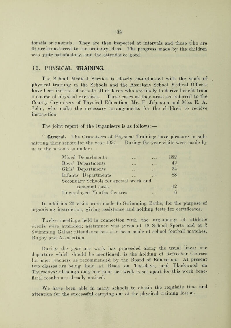 • • tonsils or anmmia. They are then inspected at intervals and those who are fit are'transferred to the ordinary class. The progress made by the children was quite satisfactory, and the attendance good. 10. PHYSICAL TRAINING. The School Medical Service is closely co-ordinated with the work of physical training in the Schools and the Assistant School Medical Officers have been instructed to note all children who are likely to derive benefit from a course of physical exercises. These cases as they arise are referred to the County Organisers of Physical Education, Mr. F. Johnston and Miss E. A. John, who make the necessary arrangements for the children to receive instruction. The joint report of' the Organisers is as follows:— “ General. The Oi ■ganisers of Physical Training have pleasure in sub- mitting their report for the year 1927. During the year visits were made by us to the schools as under:— Mixed Departments ... ... 382 Boys’ Departments ... ... 42 Girls’ Departments ... ... 34 Infants’ Departments ... ... 88 Secondary Schools for special work and remedial cases ... ... 12 Unemployed Youths Centres ... 6 In addition 20 visits were made to Swimming Baths, for the purpose of organising instruction, giving assistance and holding tests for certificates. Twelve meetings held in connection with the organising of athletic events were attended; assistance was given at 18 School Sports and at 2 Swimming Galas; attendance has also been made at school football matches, Rugby and Association. During the year our work has proceeded along the usual lines; one departure which should he mentioned, is the holding of Refresher Courses for men teachers as recommended by the Board of Education. At present two classes are being held at Risca on Tuesdays, and Blackwood on Thursdays; although only one hour per week is set apart for this work bene- ficial results are already noticed. We have been able in many schools to obtain the requisite time and attention for the successful carrying out of the physical training lesson.