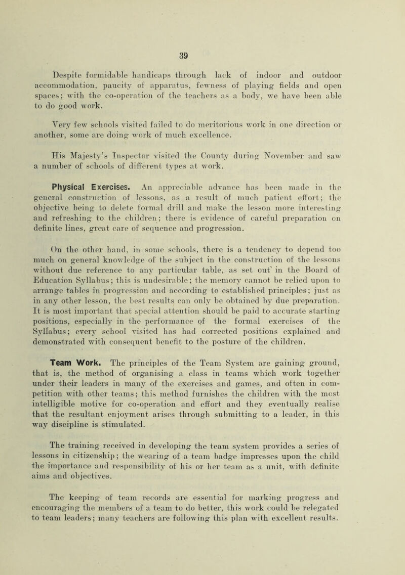 Despite formidable handicaps through lack of indoor and outdoor accommodation, paucity of apparatus, fewness of playing fields and open spaces; with the co-operation of the teachers as a body, we have been able to do good work. Very few schools visited failed to do meritorious work in one direction or another, some are doing work of much excellence. His Majesty’s Inspector visited the County during November and saw a number of' schools of different types at work. Physical Exercises. An appreciable advance has been made in the general construction of lessons, as a result of much patient effort; the objective being to delete formal drill and make the lesson more interesting and refreshing to the children; there is evidence of careful preparation on definite lines, great care of sequence and progression. On the other hand, in some schools, there is a tendency to depend too much on general knowledge of the subject in the construction of the lessons without due reference to any particular table, as set out’ in the Board of Education Syllabus; this is undesirable; the memory cannot be relied upon to arrange tables in progression and according to established principles; just as in any other lesson, the best results can only be obtained by due preparation. It is most important that special attention should be paid to accurate starting positions, especially in the performance of the formal exercises of the Syllabus; every school visited has had corrected positions explained and demonstrated with consequent benefit to the posture of the children. Team Work. The principles of the Team System are gaining ground, that is, the method of organising a class in teams which work together under their leaders in many of the exercises and games, and often in com- petition with other teams; this method furnishes the children with the most intelligible motive for co-operation and effort and they eventually realise that the resultant enjoyment arises through submitting to a leader, in this way discipline is stimulated. The training received in developing the team system provides a series of lessons in citizenship; the wearing of a team badge impresses upon the child the importance and responsibility of bis or her team as a unit, with definite aims and objectives. The keeping of team records are essential for marking progress and encouraging the members of a team to do better, this work could be relegated to team leaders; many teachers are following this plan with excellent results.