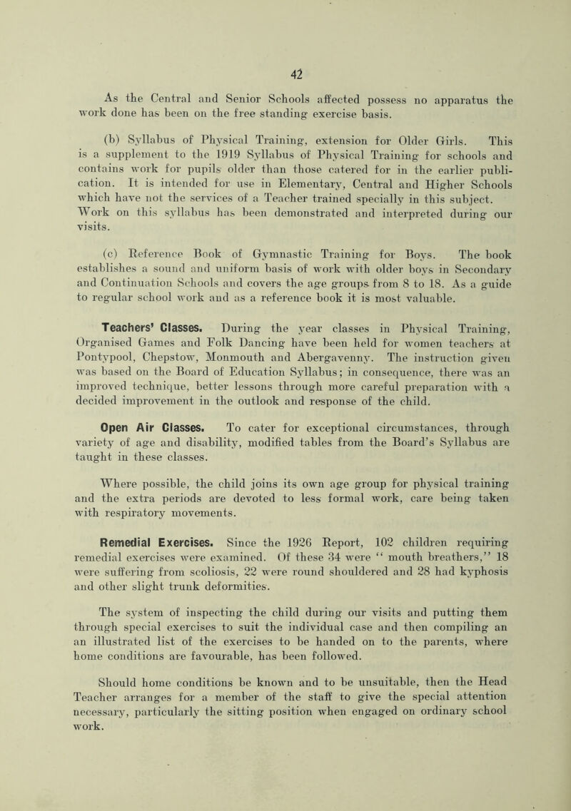 As the Central and Senior Schools affected possess no apparatus the work done has been on the free standing exercise basis. (b) Syllabus of Physical Training, extension for Older Girls. This is a supplement to the 1919 Syllabus of Physical Training for schools and contains work for pupils older than those catered for in the earlier publi- cation. It is intended for use in Elementary, Central and Higher Schools which have not the services of a Teacher trained specially in this subject. Work on this syllabus has been demonstrated and interpreted during our visits. (c) Reference Book of Gymnastic Training for Boys. The book establishes a sound and uniform basis of work with older boys in Secondary and Continuation Schools and covers the age groups- from 8 to 18. As a guide to regular school work and as a reference book it is most valuable. Teachers’ Glasses. During the year classes in Physical Training, Organised Games and Folk Dancing have been held for women teachers at Pontypool, Chepstow, Monmouth and Abergavenny. The instruction given was based on the Board of Education Syllabus; in consequence, there was an improved technique, better lessons through more careful preparation with a decided improvement in the outlook and response of the child. Open Air Classes. To cater for exceptional circumstances, through variety of age and disability, modified tables from the Board’s Syllabus are taught in these classes. Where possible, the child joins its own age group for physical training and the extra periods are devoted to less formal work, care being taken with respiratory movements. Remedial Exercises. Since the 1926 Report, 102 children requiring remedial exercises were examined. Of these 34 were “ mouth breathers,” 18 were suffering from scoliosis, 22 were round shouldered and 28 had kyphosis and other slight trunk deformities. The system of inspecting the child during our visits and putting them through special exercises to suit the individual case and then compiling an an illustrated list of the exercises to be handed on to the parents, where home conditions are favourable, has been followed. Should home conditions be known and to be unsuitable, then the Head Teacher arranges for a member of the staff to give the special attention necessary, particularly the sitting position when engaged on ordinary school work.