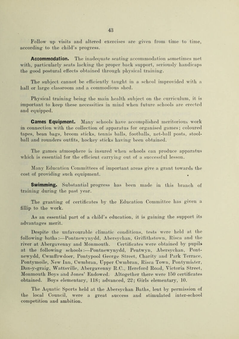 Follow up visits and altered exercises are given from time to time, according to the child’s progress. Accommodation. The inadequate seating' accommodation sometimes met with, particularly seats lacking the proper back support, seriously handicaps the good postural effects obtained through physical training. The subject cannot be efficiently taught in a school unprovided with a hall or large classroom and a commodious shed. Physical training being the main health subject on the curriculum, it is important to keep these necessities in mind when future schools are erected and equipped. Games Equipment. Many schools have accomplished meritorious work in connection with the collection of apparatus for organised games; coloured tapes, bean bags, broom sticks, tennis balls, footballs, net-ball posts, stool- ball and rounders outfits, hockey sticks having been obtained. The games atmosphere is insured when schools can produce apparatus which is essential for the efficient carrying out of a successful lesson. Many Education Committees of important areas give a grant towards the cost of providing such equipment. Swimming. Substantial progress has been made in this branch of training during the past year. The granting of certificates by the Education Committee has given a fillip to the work. As an essential part of a child’s education, it is gaining the support its advantages merit. Despite the unfavourable climatic conditions, tests were held at the following baths:—Pontnewynydd, Abersyclian, Griffithstown, Risen and the river at Abergavenny and Monmouth. Certificates were obtained by pupils at the following schools:—Pontnewynydd, Pentwyn, Abersyclian, Pont- newydd, Cwmffrwdoer, Pontypool George Street, Charity and Park Terrace, Pontymoile, New Inn, Cwmbran, Upper Cwmbran, Pisca Town, Pontymister, Dan-y-graig, Watt.sville, Abergavenny R.C., Hereford Road, Victoria Street, Monmouth Boys and Jones’ Endowed. Altogether there were 150 certificates obtained. Boys elementary, 118; advanced, 22; Girls elementary, 10. The Aquatic Sports held at the Abersychan Baths, lent by permission of the local Council, were a great success and stimulated inter-school competition and ambition.