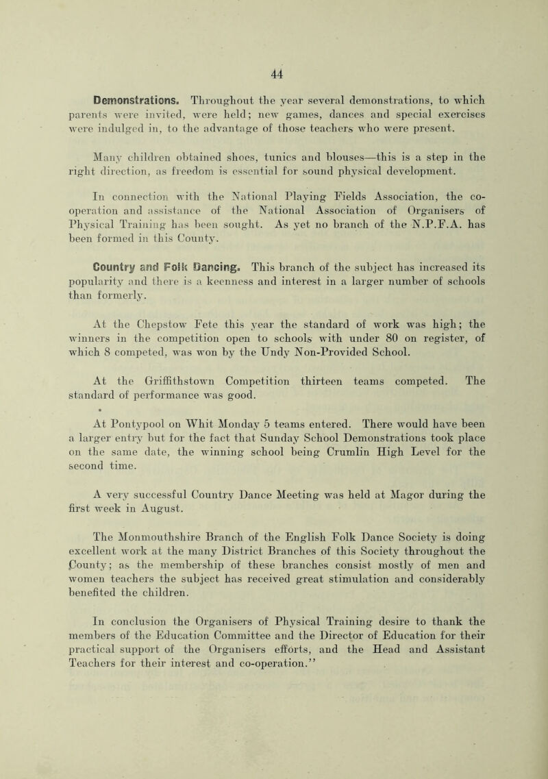 Demonstrations. Throughout the year several demonstrations, to which parents were invited, were held; new games, dances and special exercises were indulged in, to the advantage of those teachers who were present. Many children obtained shoes, tunics and blouses—this is a step in the right direction, as freedom is essential for sound physical development. In connection with the National Playing Fields Association, the co- operation and assistance of the National Association of Organisers of Physical Training has been sought. As yet no branch of the N.P.F.A. has been formed in this County. County EStd FoSSs Dancing. This branch of the subject has increased its popularity and there is a keenness and interest in a larger number of schools than formerly. At the Chepstow Fete this year the standard of work was high; the winners in the competition open to schools with under 80 on register, of which 8 competed, was won by the Undy Non-Provided School. At the Griffithstown Competition thirteen teams competed. The standard of performance was good. At Pontypool on Whit Monday 5 teams entered. There would have been a larger entry but for the fact that Sunday School Demonstrations took place on the same date, the winning school being Crumlin High Level for the second time. A very successful Country Dance Meeting was held at Magor during the first week in August. The Monmouthshire Branch of the English Folk Dance Society is doing excellent work at the many District Branches of this Society throughout the County; as the membership of these branches consist mostly of men and women teachers the subject has received great stimulation and considerably benefited the children. In conclusion the Organisers of Physical Training desire to thank the members of the Education Committee and the Director of Education for their practical support of the Organisers efforts, and the Head and Assistant Teachers for their interest and co-operation.”