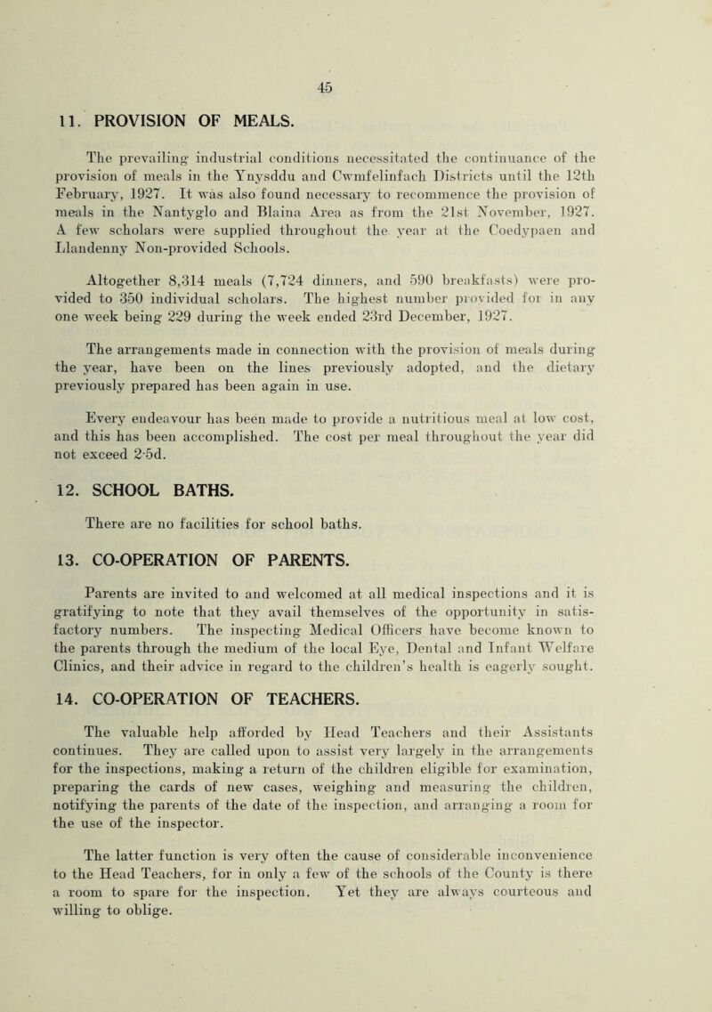 11. PROVISION OF MEALS. The prevailing industrial conditions necessitated the continuance of the provision of meals in the Ynysddu and Cwmfelinfacli Districts until the 12th February, 1927. It was also found necessary to recommence the provision of meals in the Nantyglo and Blaina Area as from the 21st November, 1927. A few scholars were supplied throughout the year at the Coedvpaen and Llandenny Non-provided Schools. Altogether 8,314 meals (7,724 dinners, and 590 breakfasts) were pro- vided to 350 individual scholars. The highest number provided for in any one week being 229 during the week ended 23rd December, 1927. The arrangements made in connection with the provision of meals during the year, have been on the lines previously adopted, and the dietary previously prepared has been again in use. Every endeavour has been made to provide a nutritious meal at low cost, and this has been accomplished. The cost per meal throughout the year did not exceed 25d. 12. SCHOOL BATHS. 'There are no facilities for school baths. 13. CO-OPERATION OF PARENTS. Parents are invited to and welcomed at all medical inspections and it is gratifying to note that they avail themselves of the opportunity in satis- factory numbers. The inspecting Medical Officers have become known to the parents through the medium of the local Eye, Dental and Infant Welfare Clinics, and their advice in regard to the children’s health is eagerly sought. 14. CO-OPERATION OF TEACHERS. The valuable help afforded by Head Teachers and their Assistants continues. They are called upon to assist very largely in the arrangements for the inspections, making a return of the children eligible for examination, preparing the cards of new cases, weighing and measuring the children, notifying the parents of the date of the inspection, and arranging a room for the use of the inspector. The latter function is very often the cause of considerable inconvenience to the Head Teachers, for in only a few of the schools of the County is there a room to spare for the inspection. Yet they are always courteous and willing to oblige.