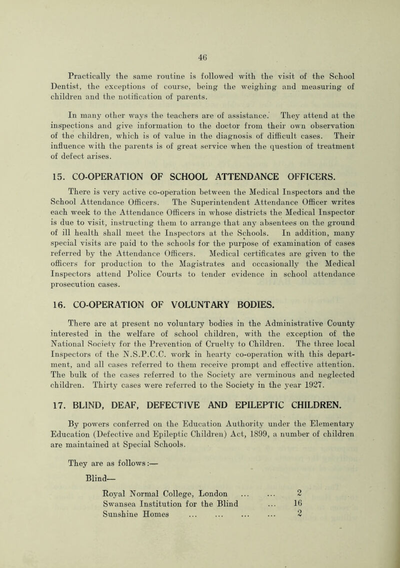 Practically the same routine is followed with the visit of the School Dentist, the exceptions of course, being the weighing and measuring of children and the notification of parents. In many other ways the teachers are of assistance. They attend at the inspections and give information to the doctor from their own observation of the children, which is of value in the diagnosis of' difficult cases. Their influence with the parents is of great service when the question of treatment of defect arises. 15. CO-OPERATION OF SCHOOL ATTENDANCE OFFICERS. There is very active co-operation between the Medical Inspectors and the School Attendance Officers. The Superintendent Attendance Officer writes each week to the Attendance Officers in whose districts the Medical Inspector is due to visit, instructing them to arrange that any absentees on the ground of ill health shall meet the Inspectors at the Schools. In addition, many special visits are paid to the schools for the purpose of examination of cases referred by the Attendance Officers. Medical certificates are given to the officers for production to the Magistrates and occasionally the Medical Inspectors attend Police Courts to tender evidence in school attendance prosecution cases. 16. CO-OPERATION OF VOLUNTARY BODIES. There are at present no voluntary bodies in the Administrative County interested in the welfare of school children, with the exception of the National Society for the Prevention of Cruelty to Children. The three local Inspectors of the N.S.P.C.C. work in hearty co-operation with this depart- ment, and all cases referred to them receive prompt and effective attention. The bulk of the cases referred to the Society are verminous and neglected children. Thirty cases were referred to the Society in the year 1927. 17. BLIND, DEAF, DEFECTIVE AND EPILEPTIC CHILDREN. By powers conferred on the Education Authority under the Elementary Education (Defective and Epileptic Children) Act, 1899, a number of children are maintained at Special Schools. They are as follows:— Blind— Royal Normal College, London ... ... 2 Swansea Institution for the Blind ... 16 Sunshine Homes ... ... ... ... 2
