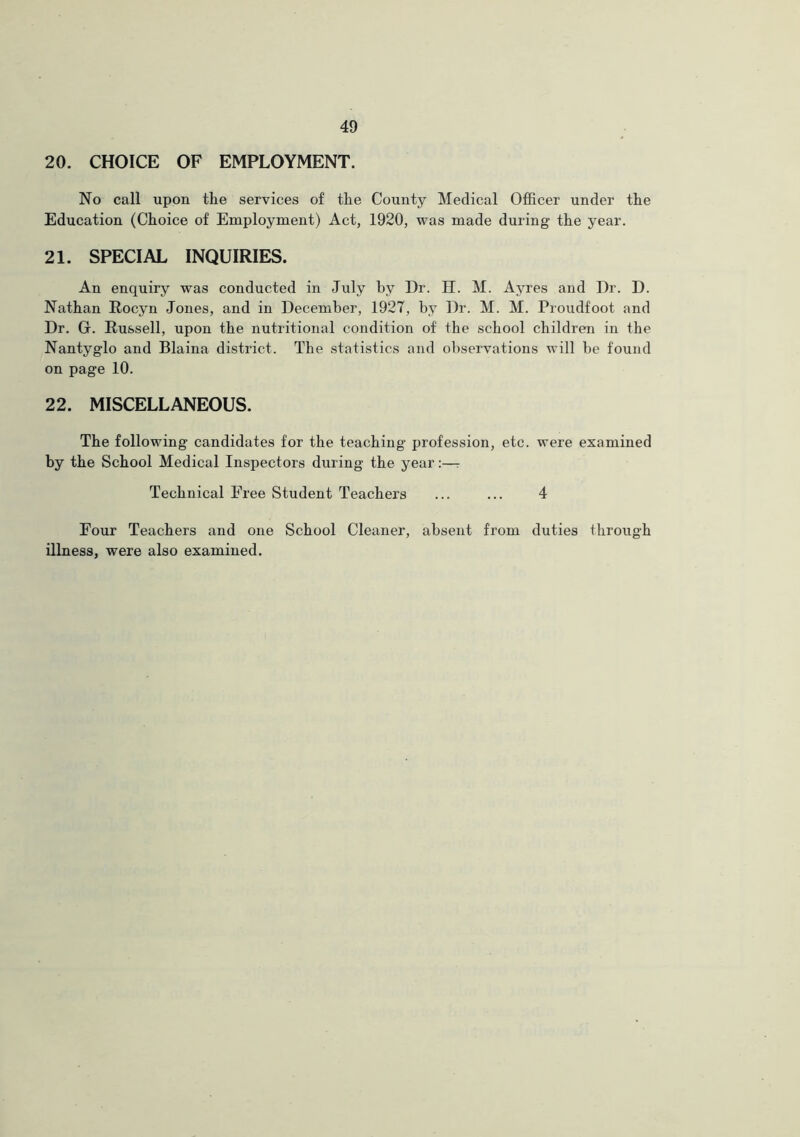 20. CHOICE OF EMPLOYMENT. No call upon the services of the County Medical Officer under the Education (Choice of Employment) Act, 1920, was made during the year. 21. SPECIAL INQUIRIES. An enquiry was conducted in July by Dr. II. M. Ayres and Dr. D. Nathan Rocyn Jones, and in December, 1927, by Dr. M. M. Proudfoot and Dr. Gr. Russell, upon the nutritional condition of the school children in the Nantyg’lo and Blaina district. The statistics and observations will be found on page 10. 22. MISCELLANEOUS. The following candidates for the teaching profession, etc. were examined by the School Medical Inspectors during the yearr Technical Free Student Teachers ... ... 4 Four Teachers and one School Cleaner, absent from duties through illness, were also examined.