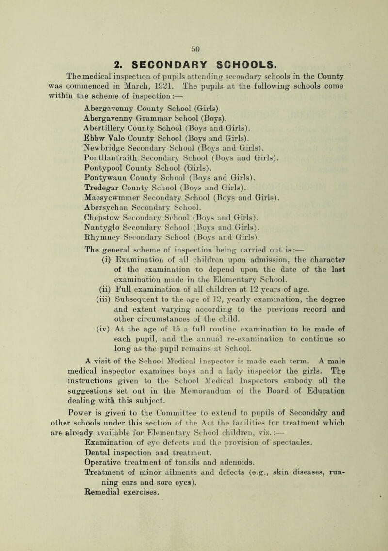 2. SECONDARY SCHOOLS. The medical inspection of pupils attending secondary schools in the County was commenced in March, 1921. The pupils at the following schools come within the scheme of inspection:— Abergavenny County School (Girls). Abergavenny Grammar School (Boys). Abertillery County School (Boys and Girls). Ebbw Yale County School (Boys and Girls). Newbridge Secondary School (Boys and Girls). Pontllanfraith Secondary School (Boys and Girls). Pontypool County School (Girls). Pontywaun County School (Boys and Girls). Tredegar County School (Boys and Girls). Maesycwmmer Secondary School (Boys and Girls). Abersychan Secondary School. Chepstow Secondary School (Boys and Girls). Nantyglo Secondary School (Boys and Girls). Rhymney Secondary School (Boys and Girls). The general scheme of inspection being carried out is:— (i) Examination of all children upon admission, the character of the examination to depend upon the date of the last examination made in the Elementary School. (ii) Full examination of all children at 12 years of age. (iii) Subsequent to the age of 12, yearly examination, the degree and extent varying according to the previous record and other circumstances of the child. (iv) At the age of 15 a full routine examination to be made of each pupil, and the annual re-examination to continue so long as the pupil remains at School. A visit of the School Medical Inspector is made each term. A male medical inspector examines boys and a lady inspector the girls. The instructions given to the School Medical Inspectors embody all the suggestions set out in the Memorandum of the Board of Education dealing with this subject. Power is given to the Committee to extend to pupils of Secondary and other schools under this section of the Act the facilities for treatment which are already available for Elementary School children, viz.:— Examination of eye defects and the provision of spectacles. Dental inspection and treatment. Operative treatment of tonsils and adenoids. Treatment of minor ailments and defects (e.g., skin diseases, run- ning ears and sore eyes). Remedial exercises.