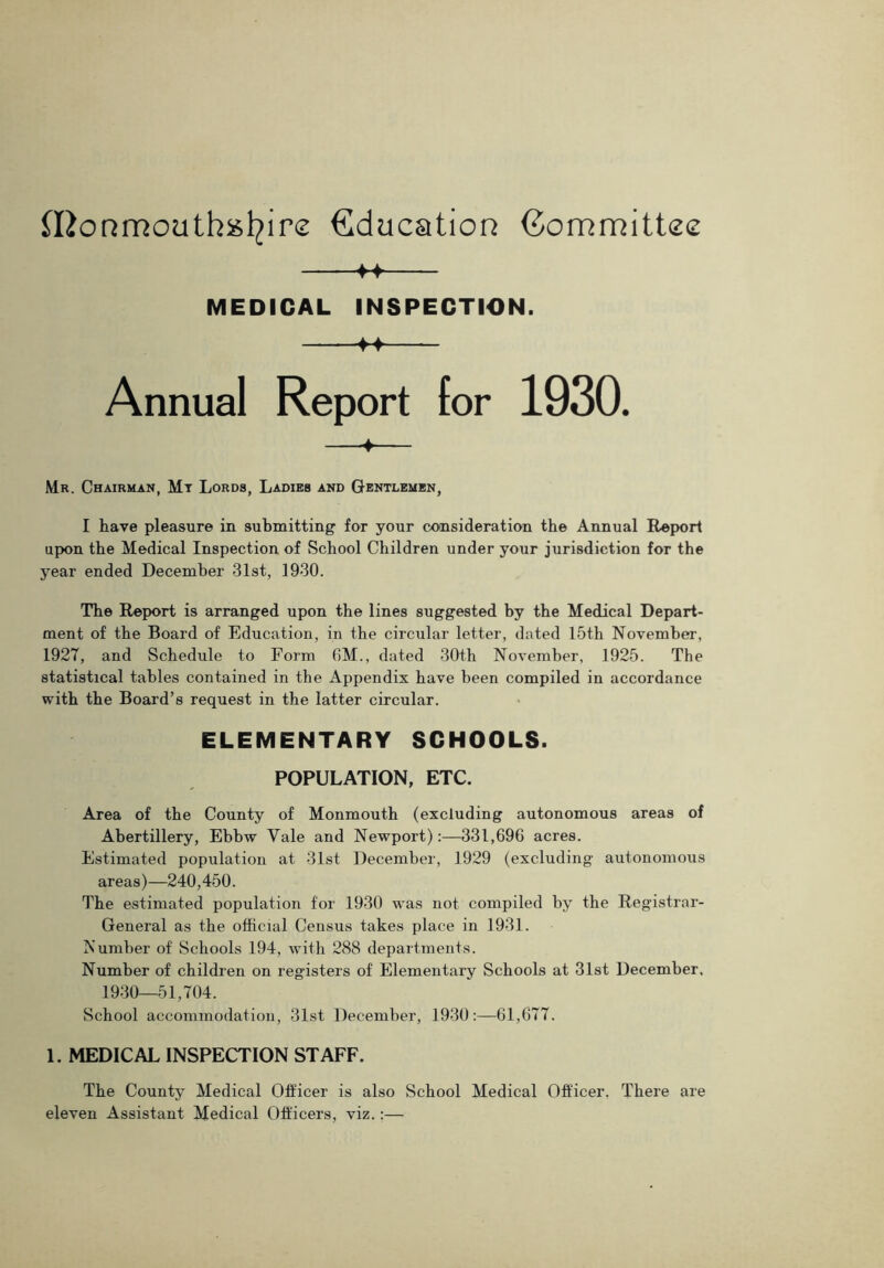 Iftonmouthsfyire Education Committee f4 MEDICAL INSPECTION. f4 Annual Report for 1930. + Mr. Chairman, Mt Lords, Ladies and Gentlemen, I have pleasure in submitting for your consideration the Annual Report upon the Medical Inspection of School Children under your jurisdiction for the year ended December 31st, 1930. The Report is arranged upon the lines suggested by the Medical Depart- ment of the Board of Education, in the circular letter, dated 15th November, 1927, and Schedule to Form GM., dated 30th November, 1925. The statistical tables contained in the Appendix have been compiled in accordance with the Board’s request in the latter circular. ELEMENTARY SCHOOLS. POPULATION, ETC. Area of the County of Monmouth (excluding autonomous areas of Abertillery, Ebbw Yale and Newport):—331,696 acres. Estimated population at 31st December, 1929 (excluding autonomous areas)—240,450. The estimated population for 1930 was not compiled by the Registrar- General as the official Census takes place in 1931. Number of Schools 194, with 288 departments. Number of children on registers of Elementary Schools at 31st December, 1930—51,704. School accommodation, 31st December, 1930:—61,677. 1. MEDICAL INSPECTION STAFF. The County Medical Officer is also School Medical Officer, There are eleven Assistant Medical Officers, viz.:—