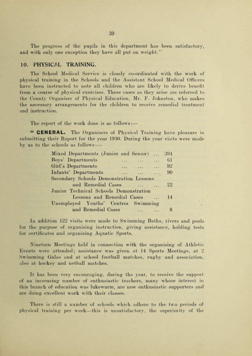 The progress of the pupils in this department has been satisfactory, and with only one exception they have all put on weight.” 10. PHYSICAL TRAINING. The School Medical Service is closely co-ordinated with the work of physical training in the Schools and the Assistant School Medical Officers have been instructed to note all children who are likely to derive benefit from a course of physical exercises. These cases as they arise are referred to the County Organiser of Physical Education, Mr. E. Johnston, who makes the necessary arrangements for the children to receive remedial treatment and instruction. The report of the work done is as follows:— “ GENERAL. The Organisers of Physical Training have pleasure in submitting their Report for the year 1930. During the year visits were made by us to the schools as follows:— Mixed Departments (Junior and Senior) ... 394 Boys’ Departments ... ... ... 01 Girl’s Departments ... ... ... 92 Infants’ Departments ... ... ... 90 Secondary Schools Demonstration Lessons and Remedial Cases ... ... 22 Junior Technical Schools Demonstration Lessons and Remedial Cases ... 14 Unemployed Youths’ Centres Swimming and Remedial Cases ... ... 8 In addition 122 visits were made to Swimming Baths, rivers and pools for the purpose of organising instruction, giving assistance, holding tests for certificates and organising Aquatic Sports. Nineteen Meetings held in connection with the organising of Athletic Events were attended; assistance was given at 14 Sports Meetings, at 2 Swimming Galas and at school football matches, rugby and association, also at hockey and netball matches. It has been very encouraging, during the year, to receive the support of an increasing number of enthusiastic teachers, many whose interest in this branch of education was lukewarm, are now enthusiastic supporters and are doing excellent work with their classes. There is still a number of schools which adhere to the two periods of physical training per week—-this is unsatisfactory, the superiority of the