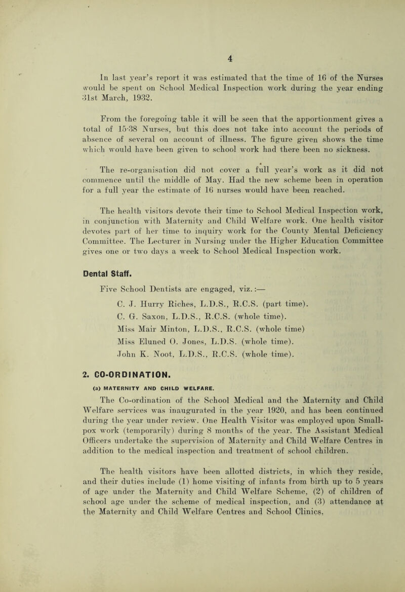 In last year’s report it was estimaterl that the time of 16 of the Nurses ^vould be spent on School Medical Inspection work during- the year ending dlst March, 1932. From the foregoing table it will be seen that the apportionment gives a total of 15-38 Nurses, but this does not take into account the periods of absence of several on account of illness. The figure given shows the time which would have been given to school work had there been no sickness. The re-organisation did not cover a full year’s work as it did not commence until the middle of May. Had the new scheme been in operation for a full year the estimate of 10 nurses would have been reached. The health visitors devote their time to School Medical Inspection work, in conjunction with Maternity and Child Welfare work. One health visitor devotes part of hei- time to inquiry work for the County Mental Deficiency Committee. The Lectuier in Nursing under the Higher Education Committee gives one or two days a week to School Medical Inspection work. Dental Staff. Five School Dentists are engaged, viz.:— C. -I. Hurry Riches, L.D.S., E.C.S. (part time). C. G. Saxon, L.D.S., R.C.S. (whole time). Miss Mail- Minton, L.D.S., R.C.S. (whole time) Miss Eluned 0. Jones, L.D.S. (whole time). John K. Noot, L.D.S., R.C.S. (whole time). 2. CO-ORDINATION. (a) MATERNITY AND CHILD WELFARE. The Co-ordination of the School Medical and the Maternity and Child Welfare services was inaugurated in the year 1920, and has been continued during the year under review. One Health Visitor was employed upon Small- pox work (temporarily) during 8 months of the year. The Assistant Medical Officers undertake the supervision of Maternity and Child Welfare Centres in addition to the medical inspection and treatment of school children. The health visitors have been allotted districts, in which they reside, and their duties include (1) home visiting of infants from birth up to 5 years of age under the Maternity and Child Welfare Scheme, (2) of children of school age under the scheme of medical inspection, and (3) attendance at the Maternity and Child Welfare Centres and School Clinics,