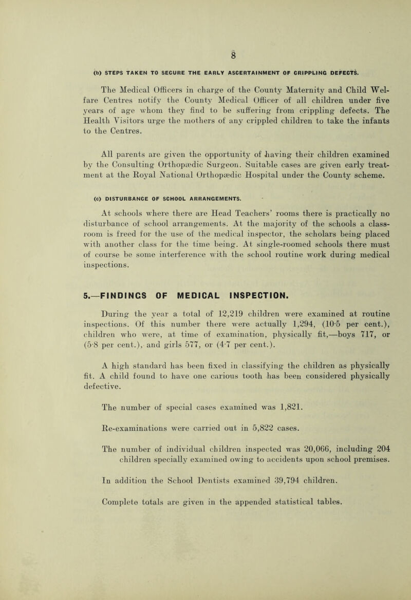 (b) STEPS TAKEN TO SECURE THE EARLY ASCERTAINMENT OF CRIPPLING DEFECTS. The Medical Officers in charge of the County Maternity and Child Wel- fare Centres notify the County Medical Officer of all children under five years of age whom they find to be suffering from crippling defects. The Health Visitors urge the mothers of any crippled children to take the infants to the Centres. All parents are given the opportunity of Jiaving their children examined by the Consulting’ Orthopaedic Surgeon. Suitable cases are given early treat- ment at the Royal National Orthopaedic Hospital under the County scheme. (c) DISTURBANCE OF SCHOOL ARRANGEMENTS. At schools where there are Head Teachers’ rooms there is practically no disturbance of school arrangements. At the majority of the schools a class- room is freed for the use of the medical inspector, the scholars being placed with another class for the time being. At single-roomed schools there must of course be some interference with the school routine work during medical inspections. 5.—FINDINGS OF MEDICAL INSPECTION. During the year a total of 12,219 children were examined at routine inspections. Of this number there were actually 1,294, (10’5 per cent.), children who were, at time of examination, physically fit,—boys 717, or (5‘8 per cent.), and girls 577, or (4-7 per cent.). A high standard has been fixed in classifying the children as physically fit. A child found to have one carious tooth has been considered physically defective. The number of special cases examined was 1,821. Re-examinations were carried out in 5,822 cases. The number of individual children inspected was 20,066, including 204 children specially examined owing to accidents upon school premises. In addition the School Dentists examined 39,794 children. Complete totals are given in the appended statistical tables.