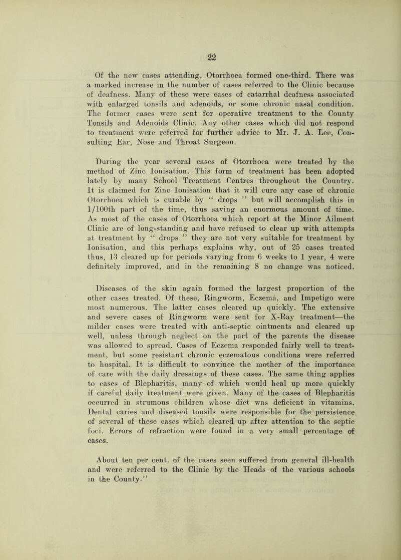Of the new cases attending, Otorrhoea formed one-third. There was a marked increase in the number of cases referred to the Clinic because of deafness. Many of these were cases of catairhal deafness associated with enlarged tonsils and adenoids, or some chronic nasal condition. The former cases were sent for operative treatment to the County Tonsils and Adenoids Clinic. Any other cases which did not respond to treatment were referred for further advice to Mr. J. A. Lee, Con- sulting Ear, Nose and Throat Surgeon. During the year several cases of Otorrhoea were treated by the method of Zinc Ionisation. This form of treatment has been adopted lately by many School Treatment Centres throughout the Country. It is claimed for Zinc Ionisation that it will cure any case of chronic Otorrhoea which is curable by “ drops ” but will accomplish this in 1/100th part of the time, thus saving an enormous amount of time. As most of the cases of Otorrhoea which report at the Minor Ailment Clinic are of long-standing and have refused to clear up with attempts at treatment by “ drops ” they are not very suitable for treatment by Ionisation, and this perhaps explains why, out of 25 cases treated thus, 13 cleared up for periods varying from G weeks to 1 year, 4 were definitely improved, and in the remaining 8 no change was noticed. Diseases of the skin again formed the largest proportion of the other cases treated. Of these. Ringworm, Eczema, and Impetigo were most numerous. The latter cases cleared up quickly. The extensive and severe cases of Ringworm were sent for X-Ray treatment—the milder cases were treated with anti-septic ointments and cleared up well, unless through neglect on the part of the parents the disease was allowed to spread. Cases of Eczema responded fairly well to treat- ment, but some resistant chronic eczematous conditions were referred to hospital. It is difficult to convince the mother of the importance of care with the daily dressings of these cases. The same thing applies to cases of Blepharitis, many of which Avould heal up more quickly if careful daily treatment were given. Many of the cases of Blepharitis occurred in strumous children whose diet was deficient in vitamins. Dental caries and diseased tonsils were responsible for the persistence of several of these cases which cleared up after attention to the septic foci. Errors of refraction were found in a very small percentage of cases. About ten per cent, of the cases seen suffered from general ill-health and were referred to the Clinic by the Heads of the various schools in the County.”