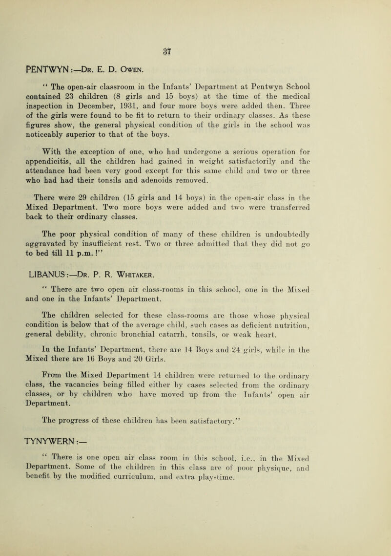 PENTWYNDr. E. D. Owen. “ The open-air classroom in the Infants’ Department at Pentwyn School contained 23 children (8 girls and 15 boys) at the time of the medical inspection in December, 1931, and four more boys were added then. Three of the girls were found to be fit to return to their ordinary classes. As these figures show, the general physical condition of the girls in the school was noticeably superior to that of the boys. With the exception of one, who had undergone a serious operation for appendicitis, all the children had gained in weight satisfactorily and the attendance had been very good except for this same child and two or three who had had their tonsils and adenoids removed. There were 29 children (15 girls and 14 boys) in the open-air class in the Mixed Department. Two more boys were added and two were transferred back to their ordinary classes. The poor physical condition of many of these children is undoubtedly aggravated by insufficient rest. Two or three admitted that they did not <>o to bed till 11 p.m.!” LIBANUS:—Dr. P. R. Whitaker. “ There are two open air class-rooms in this school, one in the Mixed and one in the Infants’ Department. The children selected for these class-rooms are those whose physical condition is below that of the average child, such cases as deficient nutrition, general debility, chronic bronchial catarrh, tonsils, or weak heart. In the Infants’ Department, tliere are 14 Boys and 24 girls, while in the Mixed there are Ifi Boys and 20 Girls. From the Mixed Department 14 children were returned to the ordinary class, the vacancies being filled either by cases selected from the ordinary classes, or by children who have moved up from the Infants’ open air Department. The progress of these children has been satisfactory.” TYNYWERN “ There is one open air class room in this school, i.e., in the Mixed Department. Some of the children in this class are of poor physique, and benefit by the modified curriculum, and extra play-time.