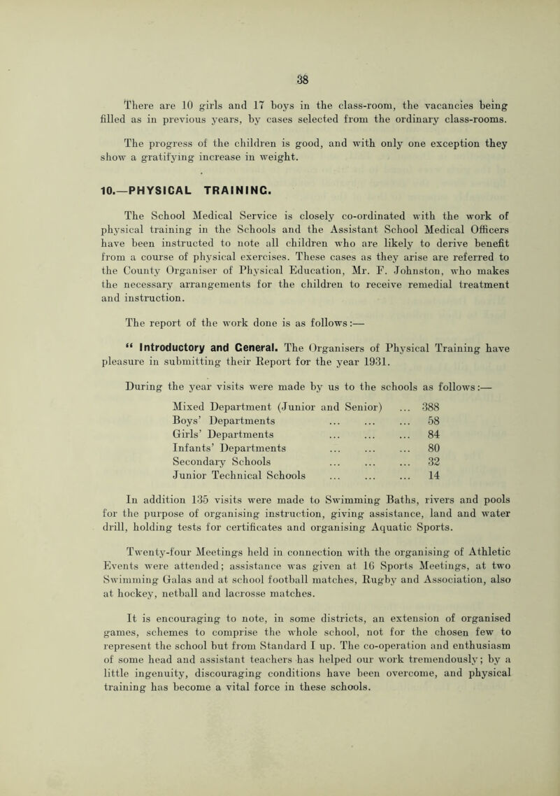 There are 10 g'irls and 17 hoys in the class-room, the vacancies being filled as in previous years, by cases selected from the ordinary class-rooms. The progress of the children is good, and with only one exception they show a gratifying increase in weight. 10.—PHYSICAL TRAINING. The School Medical Service is closely co-ordinated with the work of physical training in the Schools and the Assistant School Medical Officers have been instructed to note all children who are likely to derive benefit from a course of physical exercises. These cases as they arise are referred to the County Organiser of Physical Education, Mr. F. Johnston, who makes the necessary arrangements for the children to receive remedial treatment and instruction. The report of the work done is as follows:— “ Introductory and General. The Organisers of Phj^sical Training have pleasure in submitting their Report for the year 1931. During the year visits were made by us to the schools as follows:— Mixed Department (Junior and Senior) ... 388 Boys’ Departments ... ... ... 58 Girls’ Departments ... ... ... 84 Infants’ Departments ... ... ... 80 Secondaiy Schools ... ... ... 32 Junior Technical Schools ... ... ... 14 In addition 135 visits were made to Swimming Baths, rivers and pools for the purpose of organising instruction, giving assistance, land and water drill, holding- tests for certificates and organising Aquatic Sports. Twenty-four Meetings held in connection with the organising of Athletic Events were attended; assistance was given at IG Sports Meetings, at two Swimming Galas and at school football matches, Rugby and Association, also at hockey, netball and lacrosse matches. It is encouraging to note, in some districts, an extension of organised games, schemes to comprise the whole school, not for the chosen few to represent the school but from Standard I up. The co-operation and enthusiasm of some head and assistant teachers has helped our work tremendously; by a little ingenuity, discouraging conditions have been overcome, and physical training has become a vital force in these schools.