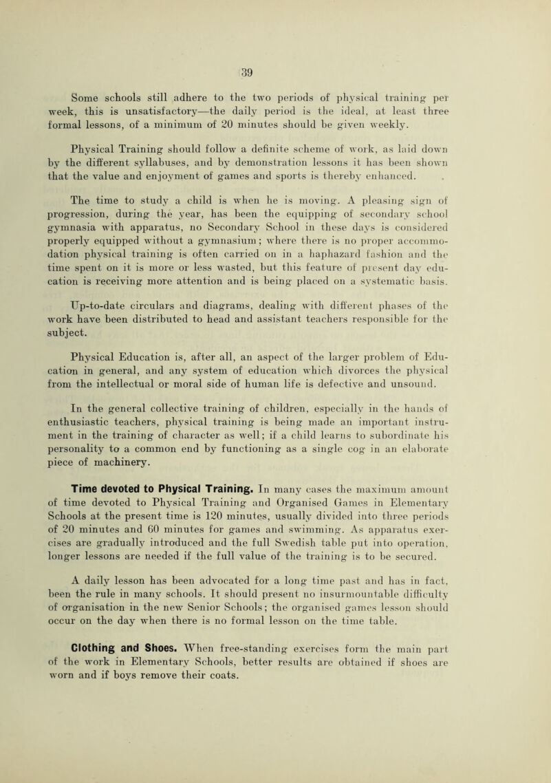 Some schools still adhere to the two periods of physical training- per week, this is unsatisfactory—the daily period is the ideal, at least three formal lessons, of a minimum of 20 minutes should be given weekly. Physical Training should follow a definite scheme of woik, as laid down by the different syllabuses, and by demonstration lessons it has been shown that the value and enjoyment of games and sports is thereby enhanced. The time to study a child is when he is moving. A pleasing sign of progression, during the year, has been the equipping of secondary school gymnasia with apparatus, no SecoJidary School in these days is considered properly equipped without a gymnasium; where there is no proper accommo- dation physical training is often carried on in a haphazard fashion and the time spent on it is more or less wasted, but this feature of present day edu- cation is receiving more attention and is being placed on a systematic basis. Up-to-date circulars and diagrams, dealing with different phases of the' work have been distributed to head and assistant teachers responsible for the subject. Physical Education is, after all, an aspect of the larger problem of Edu- cation in general, and any system of education which divorces the physical from the intellectual or moral side of human life is defective and unsound. In the general collective training of children, especially in the hands of enthusiastic teachers, physical training is being made an important instru- ment in the training of character as well; if a child learns to subordinate his personality to a common end by functioning as a single cog in an elaborate piece of machinery. Time devoted to Physical Training. In many cases the maximum amount of time devoted to Physical Training and Organised Games in Elementaiy Schools at the present time is 120 minutes, usually divided into three periods of 20 minutes and 60 minutes for games and swimming. As api)aratus exer- cises are gradually introduced and the full Swedish table put into operation, longer lessons are needed if the full value of the training is to be secured. A daily lesson has been advocated for a long- time past and has in fact, been the rule in many schools. It should present no insurmountable difficulty of organisation in the new Senior Schools; the organised games lesscjn should occur on the day when there is no formal lesson on the time table. Clothing and Shoes. When free-standing exercises form the main part of the work in Elementary Schools, better results are obtained if shoes aie worn and if boys remove their coats.