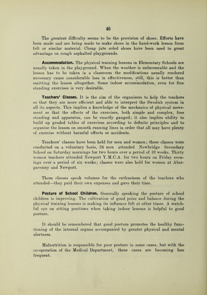 Tke greatest difi&culty seems to be the provision of shoes. Efforts have been made and are being made to make shoes in the hand-work lesson from felt or similar material. Cheap jute soled shoes have been used to great advantage on rough asphalted playgrounds. Accommodation. The physical training lessons in Elementary Schools are usually taken in the playground. When the weather is unfavourable and the lesson has to be taken in a classroom the modifications usually rendered necessary cause considerable loss in effectiveness, still, this is better than omitting the lesson altogether. Some indoor accommodation, even for free standing exercises is very desirable. TeachefS’ Classes. It is the aim of the organisers to help the teachers so that they are more efficient and able to interpret the Swedish system in all its aspects. This implies a knowledge of the mechanics of physical move- ment so that the effects of the exercises, both simple and complex, free standing and apparatus, can be exactly gauged; it also implies ability to build up graded tables of exercises according to definite principles and to organise the lesson on smooth running lines in order that all may have plenty of exercise without harmful effects or accidents. Teachers’ classes have been held for men and women; these classes were conducted on a voluntary basis, 24 men attended Newbridge Secondary School on Saturday mornings for two hours over a period of 10 weeks. Thirty women teachers attended Newport Y.M.C.A. for two hours on Friday even- ings over a period of six weeks; classes were also held for women at Aber- gavenny and Newport. These classes speak volumes for the enthusiasm of the teachers who attended—they paid their own expenses and gave their time. Posture of School Children. Generally speaking the posture of school children is improving. The cultivation of good poise and balance during the physical Gaining lessons is making its influence felt at other times. A watch- ful eye on sitting positions when taking indoor lessons is helpful to good posture. It should be remembered that good posture promotes the healthy func- tioning of the internal organs accompanied by greater physical and mental alertness. Malnutrition is responsible for poor posture in some cases, but with the co-operation of the Medical Department, these cases are becoming less frequent.