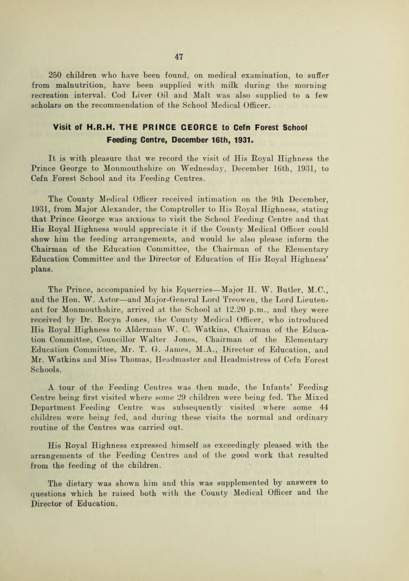 250 children who have been found, on medical examination, to suffer from malnutrition, have been supplied with milk during the morning recreation interval. Cod Liver Oil and Malt was also supplied to a few scholars on the recommendation of the School Medical Officer. Visit of H.R.H. THE PRINCE GEORGE to Gefn Forest School Feeding Centre, December 16th, 1931. It is with pleasure that we record the visit of His Royal Highness the Prince George to Monmouthshire on Wednesday, December 16th, 1931, to Cefn Forest School and its Feeding Centres. The County Medical Officer received intimation on the 9th December, 1931, from Major Alexander, the Comptroller to His Royal Highness, stating that Prince George was anxious to visit the School Feeding Centre and that His Royal Highness would appreciate it if the County Medical Officer could show him the feeding arrangements, and would he also please inform the Chairman of the Education Committee, the Chairman of the Elementary Education Committee and the Director of Education of His Royal Highness’ plans. The Prince, accompanied by his Equerries—Major H. W. Butler, M.C., and the Hon. W. Astor—and Major-General Lord Treowen, the Lord Lieuten- ant for Monmouthshire, arrived at the School at 12.20 p.m., and they were received by Dr. Rocyn Jones, the County Medical Officer, who introduced His Royal Highness to Alderman W. C. Watkins, Chairman of the Educa- tion Committee, Councillor Walter Jones, Chairman of the Elementary Education Committee, Mr. T. G. James, M.A., Director of Education, and Mr. Watkins and Miss Thomas, Headmaster and Headmistress of Cefn Forest Schools. A tour of the Feeding Centres was then made, the Infants’ Feeding Centre being first visited where some 29 children were being fed. The Mixed Department Feeding Centre was subsequently visited where some 44 children were being fed, and during these visits the normal and ordinary routine of the Centres was carried out. His Royal Highness expressed himself as exceedingly pleased with the arrangements of the Feeding Centres and of the good work that resulted from the feeding of the children. The dietary was shown him and this was supplemented by answers to questions which he raised both with the County Medical Officer and the Director of Education,