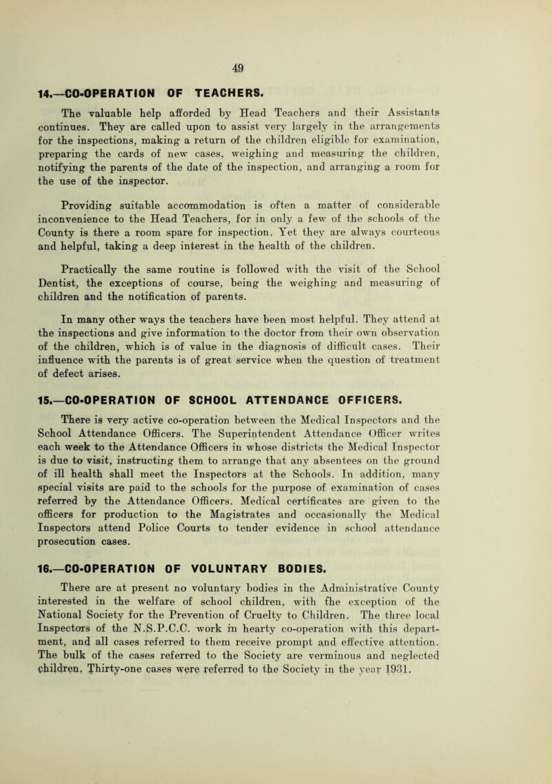 14. —CO-OPERATION OF TEACHERS. The valuable help afforded by Head Teachers and their Assistants continues. They are called upon to assist very largely in the arrangements for the inspections, making a return of the children eligible for examination, preparing the cards of new cases, weighing and measuring the children, notifying the parents of the date of the inspection, and arranging a room for the use of the inspector. Providing suitable accommodation is often a matter of considerable inconvenience to the Head Teachers, for in only a few of the schools of the County is there a room spare for inspection. Yet they are always courteous and helpful, taking a deep interest in the health of the children. Practically the same routine is followed with the visit of the School Dentist, the exceptions of course, being the weighing and measuring of children and the notification of parents. In many other ways the teachers have been most helpful. They attend at the inspections and give information to the doctor from their own observation of the children, which is of value in the diagnosis of difficult cases. Their influence with the parents is of great service when the question of treatment of defect arises. 15. —CO-OPERATION OF SCHOOL ATTENDANCE OFFICERS. There is very active co-operation between the Medical Inspectors and the School Attendance Oflicers. The Superintendent Attendance Officer writes each week to the Attendance Officers in whose districts the Medical Inspector is due to visit, instructing them to arrange that any absentees on the ground of ill health shall meet the Inspectors at the Schools. In addition, many special visits are paid to the schools for the purpose of examination of cases referred by the Attendance Officers. Medical certificates are given to the officers for production to the Magistrates and occasionally the Medical Inspectors attend Police Courts to tender evidence in school attendance prosecution cases. 16 CO-OPERATION OF VOLUNTARY BODIES. There are at present no voluntary bodies in the Administrative County interested in the welfare of school children, with fhe exception of the National Society for the Prevention of Cruelty to Children. The three local Inspectors of the N.S.P.C.C. work in hearty co-operation with this depart- ment, and all cases referred to them receive prompt and effective attention. The bulk of the cases referred to the Society are verminous and neglected children, Thirty-one cases wqre referred to the Society in the year 1931.