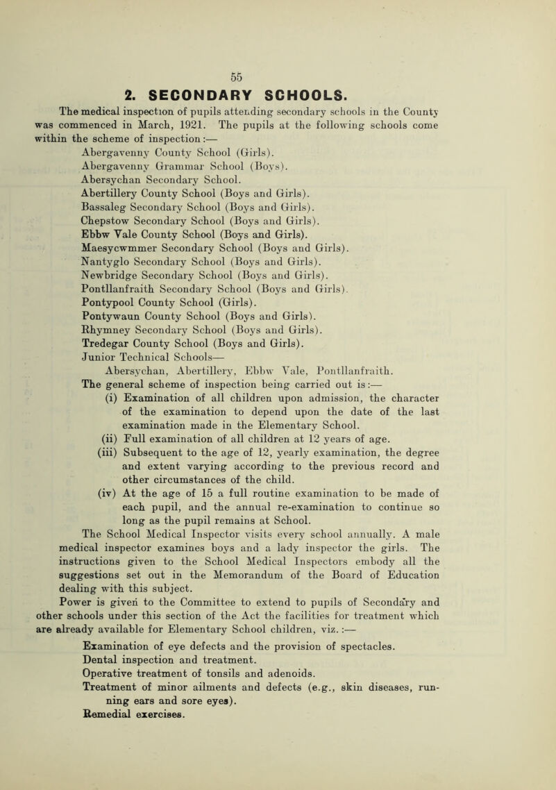 2. SECONDARY SCHOOLS. The medical inspection of pupils attending secondary schools in the County was commenced in March, 1921. The pupils at the following schools come within the scheme of inspection:— Abergavenny County School (Girls). Abergavenny Grammar School (Boys). Abersychan Secondary School. Abertillery County School (Boys and Girls). Bassaleg Secondary School (Boys and Girls). Chepstow Secondary School (Boys and Girls). Ebbw Vale County School (Boys and Girls). Maesycwmmer Secondary School (Boys and Girls). Nantyglo Secondary School (Boys and Girls). Newbridge Secondary School (Boys and Girls). Pontllanfraith Secondary School (Boys and Girls). Pontypool County School (Girls). Pontywaun County School (Boys and Girls). Rhymney Secondary School (Boys and Girls). Tredegar County School (Boys and Girls). Junior Technical Schools— Abersychan, Abertillery, Ebbw Vale, Pontllanfraith. The general scheme of inspection being carried out is:— (i) Examination of all children upon admission, the character of the examination to depend upon the date of the last examination made in the Elementary School. (ii) Full examination of all children at 12 years of age. (iii) Subsequent to the age of 12, yearly examination, the degree and extent varying according to the previous record and other circumstances of the child. (iv) At the age of 15 a full routine examination to be made of each pupil, and the annual re-examination to continue so long as the pupil remains at School. The School Medical Inspector visits every school annually. A male medical inspector examines boys and a lady inspector the girls. The instructions given to the School Medical Inspectors embody all the suggestions set out in the Memorandum of the Board of Education dealing with this subject. Power is given to the Committee to extend to pupils of Secondary and other schools under this section of the Act the facilities for treatment which are already available for Elementary School children, viz.;— Examination of eye defects and the provision of spectacles. Dental inspection and treatment. Operative treatment of tonsils and adenoids. Treatment of minor ailments and defects (e.g., skin diseases, run- ning ears and sore eyes). Remedial exercises.