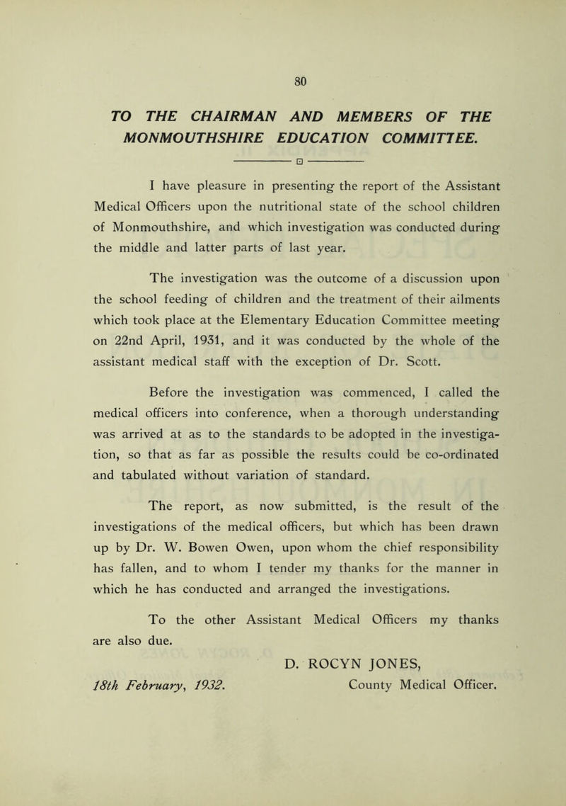 TO THE CHAIRMAN AND MEMBERS OF THE MONMOUTHSHIRE EDUCATION COMMITTEE. 0 I have pleasure in presenting- the report of the Assistant Medical Officers upon the nutritional state of the school children of Monmouthshire, and which investigation was conducted during the middle and latter parts of last year. The investigation was the outcome of a discussion upon the school feeding of children and the treatment of their ailments which took place at the Elementary Education Committee meeting on 22nd April, 1931, and it was conducted by the whole of the assistant medical staff with the exception of Dr. Scott. Before the investigation was commenced, I called the medical officers into conference, when a thorough understanding was arrived at as to the standards to be adopted in the investiga- tion, so that as far as possible the results could be co-ordinated and tabulated without variation of standard. The report, as now submitted, is the result of the investigations of the medical officers, but which has been drawn up by Dr. W. Bowen Owen, upon whom the chief responsibility has fallen, and to whom I tender my thanks for the manner in which he has conducted and arranged the investigations. To the other Assistant Medical Officers my thanks are also due. D. ROCYN JONES, 18th February^ 1932. County Medical Officer.