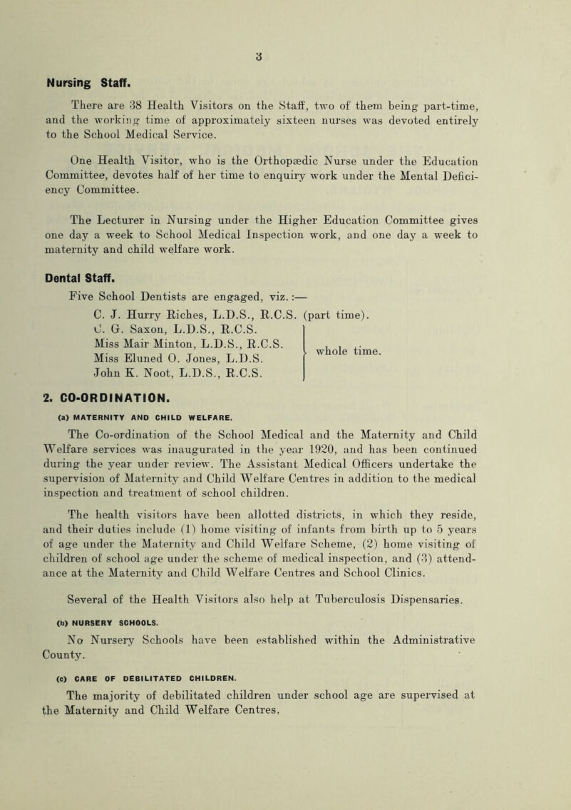 Nursing Staff. There are 38 Health Visitors on the Staff, two of them being part-time, and the working time of approximately sixteen nurses was devoted entirely to the School Medical Service. One Health Visitor, who is the Orthopaedic Nurse under the Education Committee, devotes half of her time to enquiry work under the Mental Defici- ency Committee. The Lecturer in Nursing under the Higher Education Committee gives one day a week to School Medical Inspection work, and one day a week to maternity and child welfare work. Dental Staff. Five School Dentists are engaged, viz.: C. J. Hurry Riches, L.D.S., R.C.S C. G. Saxon, L.D.S., R.C.S. Miss Mair Minton, L.D.S., R.C.S. Miss Eluned 0. Jones, L.D.S. John K. Noot, L.D.S., R.C.S. 2. CO-ORDINATION. (a) MATERNITY AND CHILD WELFARE. The Co-ordination of the School Medical and the Maternity and Child Welfare services was inaugurated in the year 1920, and has been continued during the year under review. The Assistant Medical Officers undertake the siipervision of Maternity and Child Welfare Centres in addition to the medical inspection and treatment of school children. The health visitors have been allotted districts, in which they reside, and their duties include (1) home visiting' of infants from birth up to 5 years of age under the Maternity and Child Welfare Scheme, (2) home visiting of children of school age under the scheme of medical inspection, and (3) attend- ance at the Maternity and Child Welfare Centres and School Clinics. Several of the Health Visitors also help at Tuberculosis Dispensaries. (b) NURSERY SCHOOLS. No Nursery Schools have been established within the Administrative County. (C) CARE OF DEBILITATED CHILDREN. The majority of debilitated children under school age are supervised at the Maternity and Child Welfare Centres, . (part time). . whole time.