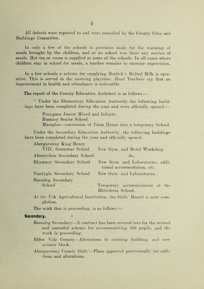 All defects were reported to and were remedied by the County Sites and Buildings Committee. In only a few of the schools is provision made for the warming of meals brought by the children, and at no school was there any service of meals. Hot tea or cocoa is supplied at some of the schools. In all cases where children stay in school for meals, a teacher remains to exercise supervision. In a few schools a scheme for supplying Horlick’s Malted Milk is oper- ative. This is served in the morning playtime. Head Teachers say that an improvement in health and attendance is noticeable. The report of the County Education Architect is as follows:— “ Under the Elementary Education Authority the following build- ings have been completed during the year and were officially opened:— Penygarn Junior Mixed and Infants. Rumney Senior School. Maesglas—conversion of Earm House into a temporary School. Under the Secondary Education Authority, the following buildings have been completed during the year and officially opened. Abergavenny King Henry VIII. Grammar School Abersychan Secondary School Rhymney Secondary School Nantyglo Secondary School Bassaleg Secondary School New Gym. and Metal Workshop, do. New Gym. and Laboratories, addi- tional accommodation, etc. New Gym. and Laboratories. Temporary accommodation Rhiwderin School. at the At the Usk Agricultural Institution, the Girls’ Hostel is near com- pletion. The work that is proceeding, is as follows:— Secondary. Bassaleg Secondary—A contract has been entered into for the revised and amended scheme for accommodating 330 pupils, and the work is proceeding. Ebbw Yale County—Alterations to existing building, and new science block. Abergavenny County Girls’—Plans approved provisionally for addi- tions and alterations.