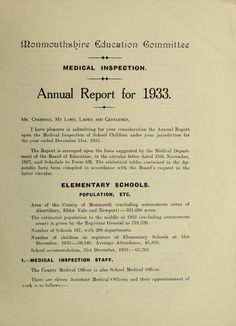 MEDICAL INSPECTION. 4~f Annual Report for 1933. 4 Mr. Chairman, My Lord, Ladies and Gentlemen, I have pleasure in submitting for your consideration the Annual Report upon the Medical Inspection of' School Children under your jurisdiction for the year ended December 31st, 1933. The Report is arranged upon the lines suggested by the Medical Depart- ment of the Board of Education, in the circular letter dated 15th November, 1927, and Schedule to Form 6M. The statistical tables contained in the Ap- pendix have been compiled in accordance with the Board’s request in the latter circular. ELEMENTARY SCHOOLS. POPULATION, ETC. Area of the County of Monmouth (excluding autonomous areas of Abertillery, Ebbw Yale and Newport):—331,696 acres. The estimated population to the middle of 1933 (excluding autonomous areas) is given by the Registrar General as 279,220. Number of Schools 197, with 286 departments. Number of children on registers of Elementary Schools at 31st December, 1933:—50,146. Average Attendance, 45,816. School accommodation, 31st December, 1933:—62,261. 1.—MEDICAL INSPECTION STAFF. The County Medical Officer is also School Medical Officer. There are eleven Assistant Medical Officers and their apportionment of work is as follows ;—•