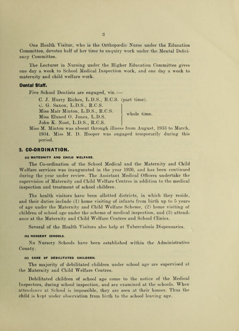 One Health Visitor, who is the Orthopaedic Nurse under the Education Committee, devotes half of her time to enquiry work under the Mental Defici- ency Committee. The Lecturer in Nursing under the Higher Education Committee gives one day a week to School Medical Inspection work, and one day a week to maternity and child welfare work. Dental Staff. Five School Dentists are engaged, viz. :— C. J. Hurry Riches, L.D.S., R.C.S. (part time). C. G. Saxon, L.D.S., R.C.S. Miss Mair Minton, L.D.S., R.C.S. Miss Eluned 0. Jones, L.D.S. John K. Noot, L.D.S., R.C.S. Miss M. Minton was absent through illness from August, 1933 to March, 1934. Miss M. D. Hooper was engaged temporarily during this period. whole time. 2. CO-ORDINATION. (a) MATERNITY AND CHILD WELFARE. The Co-ordination of the School Medical and the Maternity and Child Welfare services was inaugurated in the year 1920, and has been continued during the year under review. The Assistant Medical Officers undertake the supervision of Maternity and Child Welfare Centres in addition to the medical inspection and treatment of school children. The health visitors have been allotted districts, in which they reside, and their duties include (1) home visiting of infants from birth up to 5 years of age under the Maternity and Child Welfare Scheme, (2) home visiting of children of school age under the scheme of medical inspection, and (3) attend- ance at the Maternity and Child Welfare Centres and School Clinics. Several of the Health Visitors also help at Tuberculosis Dispensaries. (b) NURSERY SCHOOLS. No Nursery Schools have been established within the Administrative County. (C) CARE OF DEBILITATED CHILDREN. The majority of debilitated children under school age are supervised at (he Maternity and Child Welfare Centres. Debilitated children of school age come to the notice of the Medical Inspectors, during school inspection, and are examined at the schools. When attendance at School is impossible, they are seen at their homes. Thus the child is kept under observation from birth to the school leaving age.