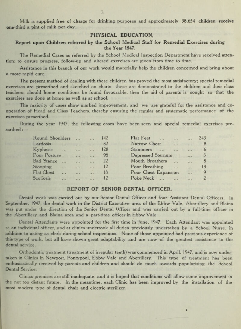 I Milk is supplied free of charge for drinking purposes and approximately 38,654 children receive one-third a pint of milk per day. PHYSICAL EDUCATION, Report upon Children referred by the School Medical Staff for Remedial Exercises during the Year 1947. The Remedial Cases as referred by the School Medical Inspection Department have received atten- tion; to ensure progress, follow-up and altered exercises are given from time to time. Assistance in this branch of our work would materially help the children concerned and bring about a more rapid cure. The present method of dealing with these children has proved the most satisfactory; special remedial exercises are prescribed and sketched on charts—these are demonstrated to the children and their class teachers; should home conditions be found favourable, then the aid of parents is sought so that the exercises are done at home as well as at school. The majority of cases show marked improvement, and we are grateful for the assistance and co- operation of Head and Class Teachers, thereby ensuring the regular and systematic performance of the exercises prescribed During the year 1947, the following cases have been seen and special remedial exercises pre- scribed : — Round Shoulders ... 142 Flat Feet ... 243 Lardosis 82 Narrow Chest 8 Kyphosis ... 128 Stammers 6 Poor Posture 98 Depressed Sternum 3 Bad Stance ... 22 Mouth Breathers 8 Stooping 12 Poor Breathing 18 Flat Chest 18 Poor Chest Expansion 9 Scoliosis 12 Poke Neck 2 REPORT OF SENIOR DENTAL OFFICER. Dental work was carried out by our Senior Dental Officer and four Assistant Dental Officers. In September, 1947, the dental work in the District Executive area of the Ebbw Vale, Abertillery and Blaina was put under the direction of the Senior Dental Officer and was carried out by a full-time officer in the Abertillery and Blaina area and a part-time officer in Ebbw Vale. Dental Attendants were appointed for the first time in June, 1947. Each Attendant was appointed to an individual officer, and at clinics undertook all duties previously undertaken by a School Nurse, in addition to acting as clerk during school inspections. None of those appointed had previous experience of this type of work, but all have shown great adaptability and are now of the greatest assistance to the dental service. Orthodontic treatment (treatment of irregular teeth) was commenced in April, 1947, and is now under- taken in Clinics in Newport, Pontypool, Ebbw Vale and Abertillery. This type of treatment has been enthusiastically received by parents and children and should do much towards popularising the School Dental Service. Ciinics premises are still inadequate, and it is hoped that conditions will allow some improvement in the not too distant future. In the meantime, each Clinic has been improved by the installation of the most modern type of dental chair and electric sterilizer.