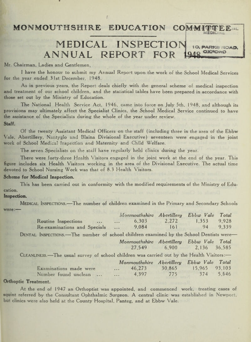 MONMOUTHSHIRE EDUCATION COMMITTEE* MEDICI .\£ MEDICAL INSPECTION ,o. parks,oao. ANNUAL REPORT FOR Mr. Chairman, Ladies and Gentlemen, 1 have the honour to submit my Annual Report upon the work of the School Medical Services for the year ended 31st December, 1948. As in previous years, the Report deals chiefly with the general scheme of medical inspection and treatment of our school children, and the statistical tables have been prepared in accordance with those set out by the Ministry of Education. The National Health Service Act, 1946, came into force on July 5th, 1948, and although its provisions may ultimately affect the Specialist Clinics, the School Medical Service continued to have the assistance of the Specialists during the whole of the year under review. Staff. Of the twenty Assistant Medical Officers on the staff (including three in the area of the Ebbw Y ale, Abertillery, Nantyglo and Blaina Divisional Executive) seventeen were engaged in the joint work of School Medical Inspection and Maternity and Child Welfare. The seven Specialists on the staff have regularly held clinics during the year. There were forty-three Health Visitors engaged in the joint work at the end of the year. This figure includes six Health Visitors working in the area of the Divisional Executive. The actual time devoted to School Nursing Work was that of 8.3 Health Visitors. Scheme for Medical Inspection. This has been carried out in conformity with the modified requirements of the Ministry of Edu- cation. Inspection. MEDICAL Inspections.—The number of children examined in the Primary and Secondary Schools were:— Monmouthshire Abertillery Ebbw Vale Total Routine Inspections ... ... 6,303 2,272 1,353 9,928 Re-examinations and Specials ... 9,084 161 94 9,339 DENTAL Inspections.—The number of school children examined by the School Dentists were— Monmouthshire Abertillery Ebbw Vale Total 27,549 6,900 2,136 36,585 CLEANLINESS.—The usual survey of school children was carried out by the Health Visitors:— Monmouthshire Abertillery Ebbw Vale Total Examinations made were ... 46,273 30,865 15,965 93,103 Number found unclean ... ... 4,397 775 374 5,546 Orthoptic Treatment. At the end of 1947 an Orthoptist was appointed, and commenced work, treating cases of squint referred by the Consultant Ophthalmic Surgeon. A central clinic was established in Newport, but clinics were also held at the County Hospital, Panteg, and at Ebbw Vale.