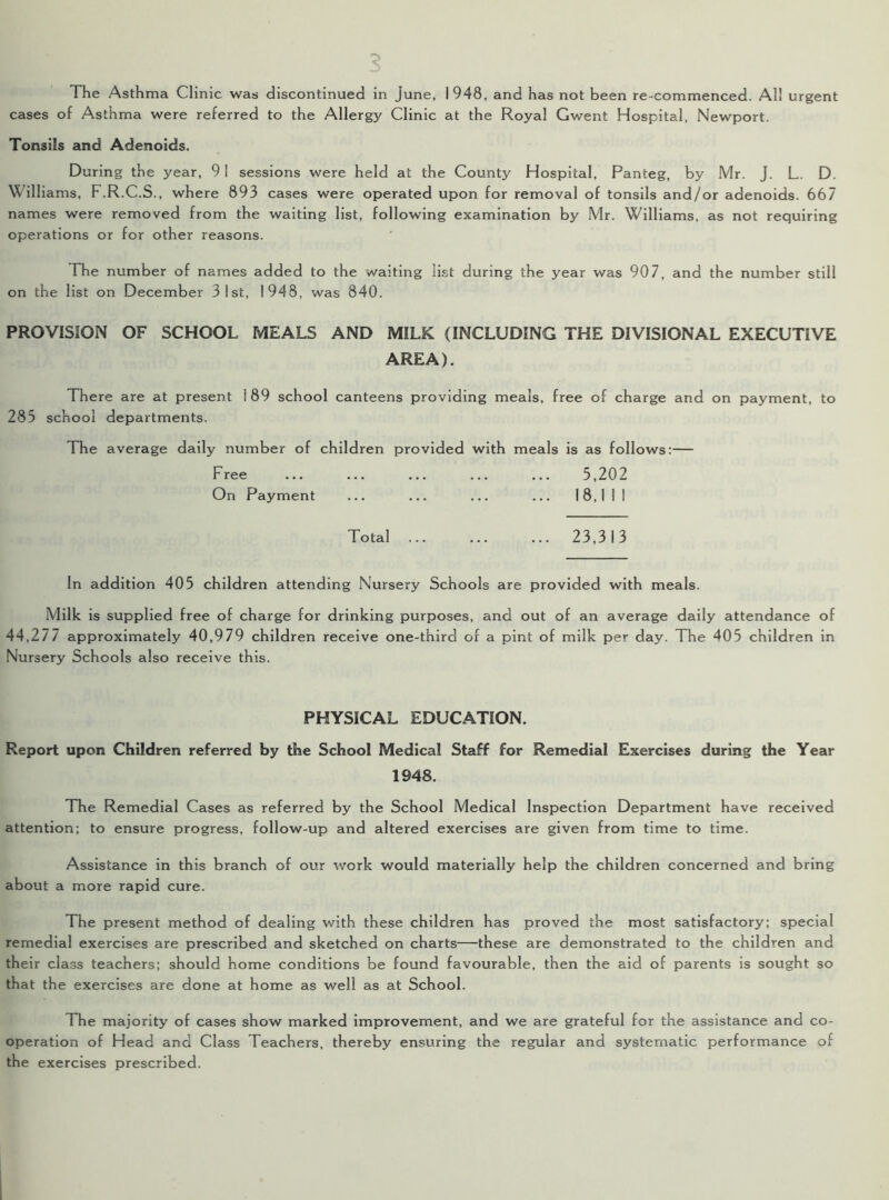 The Asthma Clinic was discontinued in June, 1948, and has not been re-commenced. Al! urgent cases of Asthma were referred to the Allergy Clinic at the Royal Gwent Hospital, Newport. Tonsils and Adenoids. During the year, 91 sessions were held at the County Hospital, Panteg, by Mr. J. L. D. Williams, F.R.C.S., where 893 cases were operated upon for removal of tonsils and/or adenoids. 667 names were removed from the waiting list, following examination by Mr. Williams, as not requiring operations or for other reasons. The number of names added to the waiting list during the year was 907, and the number still on the list on December 3 1st, 1948, was 840. PROVISION OF SCHOOL MEALS AND MILK {INCLUDING THE DIVISIONAL EXECUTIVE AREA). There are at present 1 89 school canteens providing meals, free of charge and on payment, to 285 school departments. The average daily number of children provided with meals is as follows:— Free ... ... ... ... ... 5,202 On Payment ... ... ... ... 18,1 1 1 Total 23,313 In addition 405 children attending Nursery Schools are provided with meals. Milk is supplied free of charge for drinking purposes, and out of an average daily attendance of 44,277 approximately 40,979 children receive one-third of a pint of milk per day. The 405 children in Nursery Schools also receive this. PHYSICAL EDUCATION. Report upon Children referred by the School Medical Staff for Remedial Exercises during the Year 1948. The Remedial Cases as referred by the School Medical Inspection Department have received attention; to ensure progress, follow-up and altered exercises are given from time to time. Assistance in this branch of our work would materially help the children concerned and bring about a more rapid cure. The present method of dealing with these children has proved the most satisfactory; special remedial exercises are prescribed and sketched on charts—these are demonstrated to the children and their class teachers; should home conditions be found favourable, then the aid of parents is sought so that the exercises are done at home as well as at School. The majority of cases show marked improvement, and we are grateful for the assistance and co- operation of Head and Class Teachers, thereby ensuring the regular and systematic performance of the exercises prescribed.